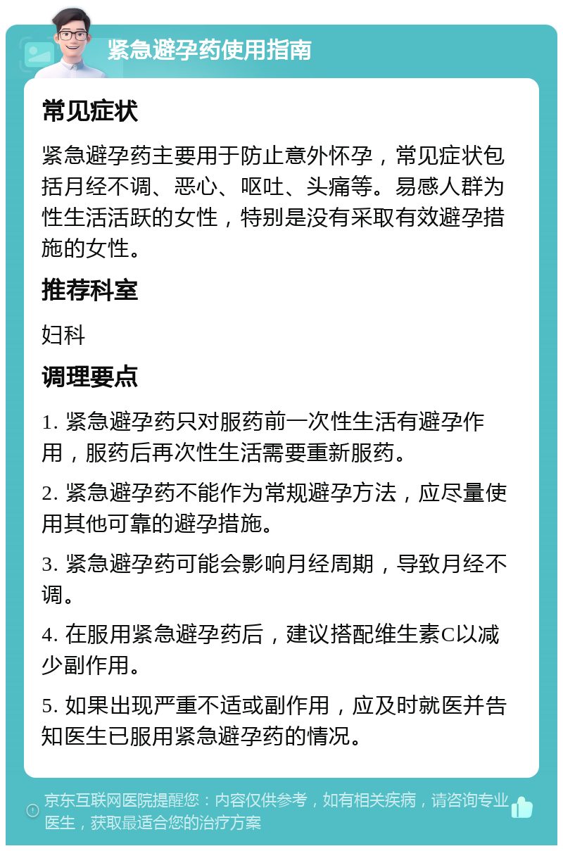 紧急避孕药使用指南 常见症状 紧急避孕药主要用于防止意外怀孕，常见症状包括月经不调、恶心、呕吐、头痛等。易感人群为性生活活跃的女性，特别是没有采取有效避孕措施的女性。 推荐科室 妇科 调理要点 1. 紧急避孕药只对服药前一次性生活有避孕作用，服药后再次性生活需要重新服药。 2. 紧急避孕药不能作为常规避孕方法，应尽量使用其他可靠的避孕措施。 3. 紧急避孕药可能会影响月经周期，导致月经不调。 4. 在服用紧急避孕药后，建议搭配维生素C以减少副作用。 5. 如果出现严重不适或副作用，应及时就医并告知医生已服用紧急避孕药的情况。