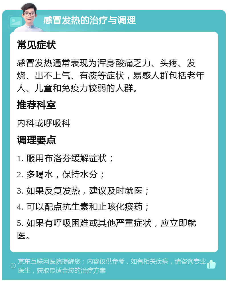 感冒发热的治疗与调理 常见症状 感冒发热通常表现为浑身酸痛乏力、头疼、发烧、出不上气、有痰等症状，易感人群包括老年人、儿童和免疫力较弱的人群。 推荐科室 内科或呼吸科 调理要点 1. 服用布洛芬缓解症状； 2. 多喝水，保持水分； 3. 如果反复发热，建议及时就医； 4. 可以配点抗生素和止咳化痰药； 5. 如果有呼吸困难或其他严重症状，应立即就医。