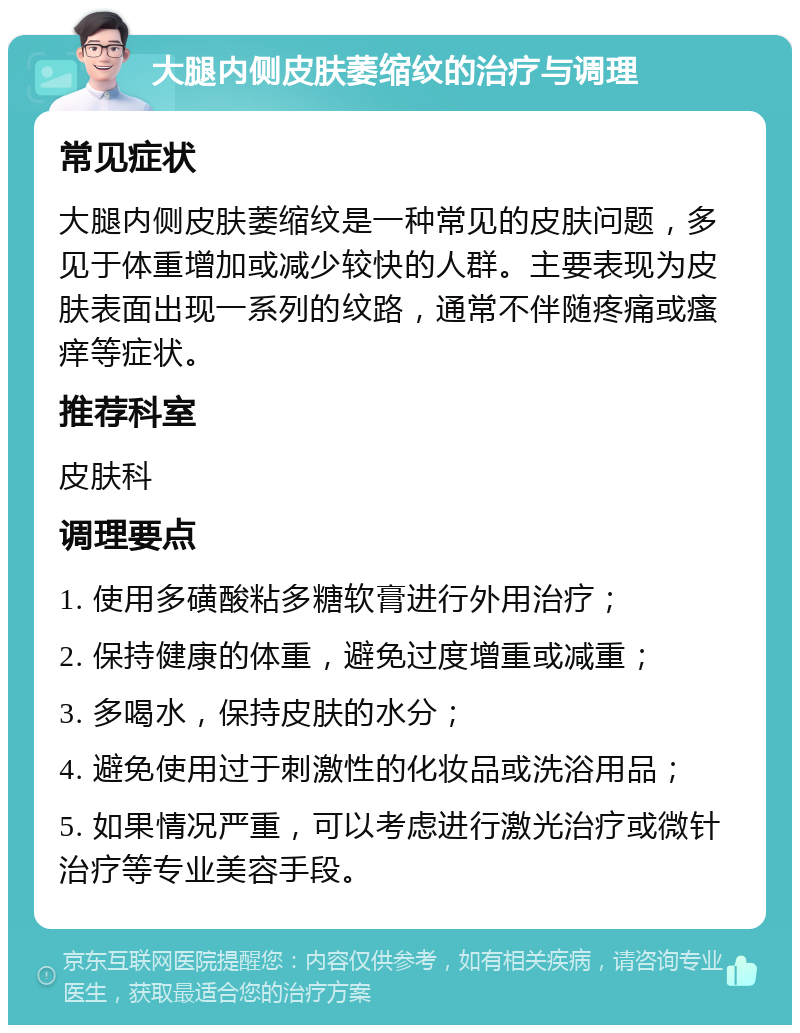 大腿内侧皮肤萎缩纹的治疗与调理 常见症状 大腿内侧皮肤萎缩纹是一种常见的皮肤问题，多见于体重增加或减少较快的人群。主要表现为皮肤表面出现一系列的纹路，通常不伴随疼痛或瘙痒等症状。 推荐科室 皮肤科 调理要点 1. 使用多磺酸粘多糖软膏进行外用治疗； 2. 保持健康的体重，避免过度增重或减重； 3. 多喝水，保持皮肤的水分； 4. 避免使用过于刺激性的化妆品或洗浴用品； 5. 如果情况严重，可以考虑进行激光治疗或微针治疗等专业美容手段。