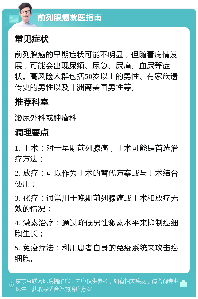 前列腺癌就医指南 常见症状 前列腺癌的早期症状可能不明显，但随着病情发展，可能会出现尿频、尿急、尿痛、血尿等症状。高风险人群包括50岁以上的男性、有家族遗传史的男性以及非洲裔美国男性等。 推荐科室 泌尿外科或肿瘤科 调理要点 1. 手术：对于早期前列腺癌，手术可能是首选治疗方法； 2. 放疗：可以作为手术的替代方案或与手术结合使用； 3. 化疗：通常用于晚期前列腺癌或手术和放疗无效的情况； 4. 激素治疗：通过降低男性激素水平来抑制癌细胞生长； 5. 免疫疗法：利用患者自身的免疫系统来攻击癌细胞。