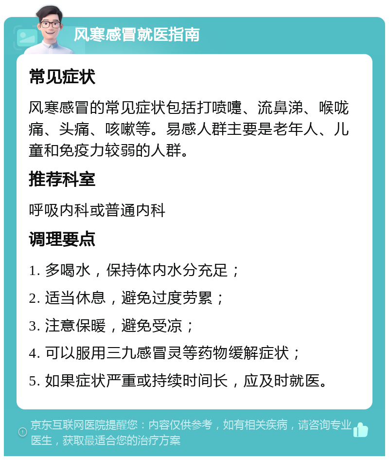 风寒感冒就医指南 常见症状 风寒感冒的常见症状包括打喷嚏、流鼻涕、喉咙痛、头痛、咳嗽等。易感人群主要是老年人、儿童和免疫力较弱的人群。 推荐科室 呼吸内科或普通内科 调理要点 1. 多喝水，保持体内水分充足； 2. 适当休息，避免过度劳累； 3. 注意保暖，避免受凉； 4. 可以服用三九感冒灵等药物缓解症状； 5. 如果症状严重或持续时间长，应及时就医。