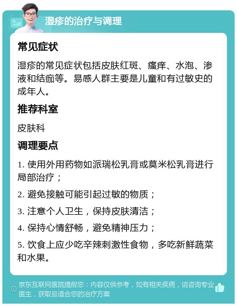 湿疹的治疗与调理 常见症状 湿疹的常见症状包括皮肤红斑、瘙痒、水泡、渗液和结痂等。易感人群主要是儿童和有过敏史的成年人。 推荐科室 皮肤科 调理要点 1. 使用外用药物如派瑞松乳膏或莫米松乳膏进行局部治疗； 2. 避免接触可能引起过敏的物质； 3. 注意个人卫生，保持皮肤清洁； 4. 保持心情舒畅，避免精神压力； 5. 饮食上应少吃辛辣刺激性食物，多吃新鲜蔬菜和水果。