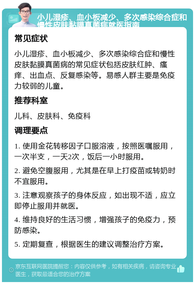 小儿湿疹、血小板减少、多次感染综合症和慢性皮肤黏膜真菌病就医指南 常见症状 小儿湿疹、血小板减少、多次感染综合症和慢性皮肤黏膜真菌病的常见症状包括皮肤红肿、瘙痒、出血点、反复感染等。易感人群主要是免疫力较弱的儿童。 推荐科室 儿科、皮肤科、免疫科 调理要点 1. 使用金花转移因子口服溶液，按照医嘱服用，一次半支，一天2次，饭后一小时服用。 2. 避免空腹服用，尤其是在早上打疫苗或转奶时不宜服用。 3. 注意观察孩子的身体反应，如出现不适，应立即停止服用并就医。 4. 维持良好的生活习惯，增强孩子的免疫力，预防感染。 5. 定期复查，根据医生的建议调整治疗方案。