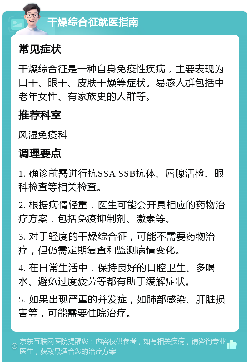 干燥综合征就医指南 常见症状 干燥综合征是一种自身免疫性疾病，主要表现为口干、眼干、皮肤干燥等症状。易感人群包括中老年女性、有家族史的人群等。 推荐科室 风湿免疫科 调理要点 1. 确诊前需进行抗SSA SSB抗体、唇腺活检、眼科检查等相关检查。 2. 根据病情轻重，医生可能会开具相应的药物治疗方案，包括免疫抑制剂、激素等。 3. 对于轻度的干燥综合征，可能不需要药物治疗，但仍需定期复查和监测病情变化。 4. 在日常生活中，保持良好的口腔卫生、多喝水、避免过度疲劳等都有助于缓解症状。 5. 如果出现严重的并发症，如肺部感染、肝脏损害等，可能需要住院治疗。