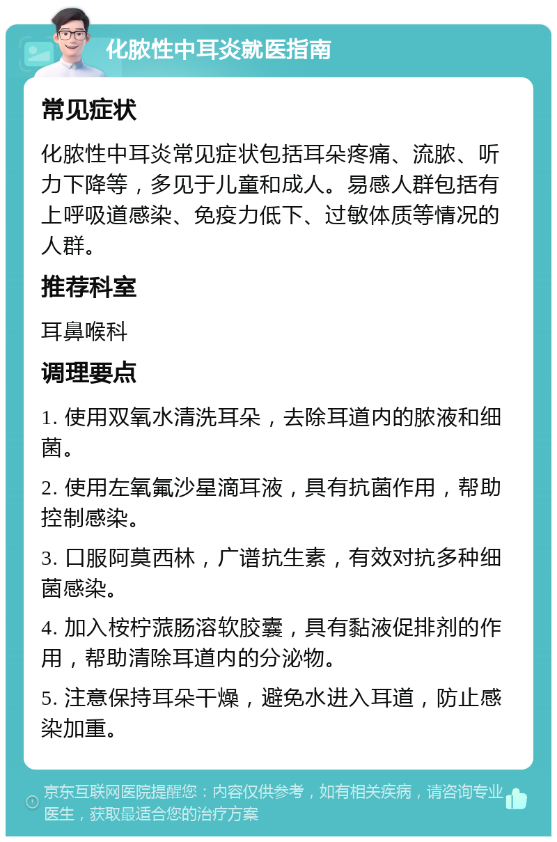 化脓性中耳炎就医指南 常见症状 化脓性中耳炎常见症状包括耳朵疼痛、流脓、听力下降等，多见于儿童和成人。易感人群包括有上呼吸道感染、免疫力低下、过敏体质等情况的人群。 推荐科室 耳鼻喉科 调理要点 1. 使用双氧水清洗耳朵，去除耳道内的脓液和细菌。 2. 使用左氧氟沙星滴耳液，具有抗菌作用，帮助控制感染。 3. 口服阿莫西林，广谱抗生素，有效对抗多种细菌感染。 4. 加入桉柠蒎肠溶软胶囊，具有黏液促排剂的作用，帮助清除耳道内的分泌物。 5. 注意保持耳朵干燥，避免水进入耳道，防止感染加重。