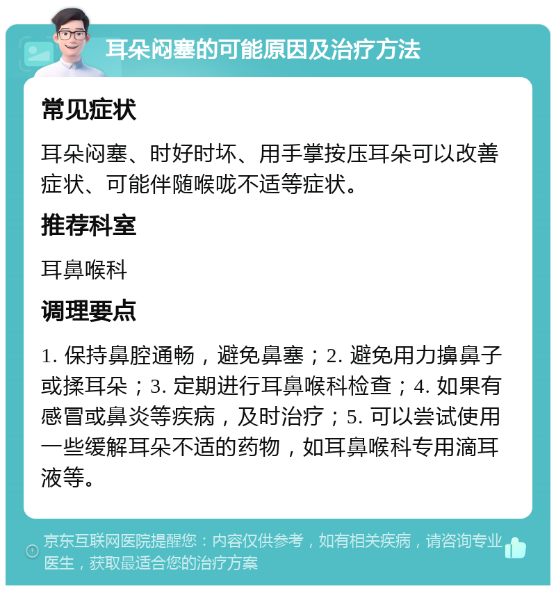 耳朵闷塞的可能原因及治疗方法 常见症状 耳朵闷塞、时好时坏、用手掌按压耳朵可以改善症状、可能伴随喉咙不适等症状。 推荐科室 耳鼻喉科 调理要点 1. 保持鼻腔通畅，避免鼻塞；2. 避免用力擤鼻子或揉耳朵；3. 定期进行耳鼻喉科检查；4. 如果有感冒或鼻炎等疾病，及时治疗；5. 可以尝试使用一些缓解耳朵不适的药物，如耳鼻喉科专用滴耳液等。