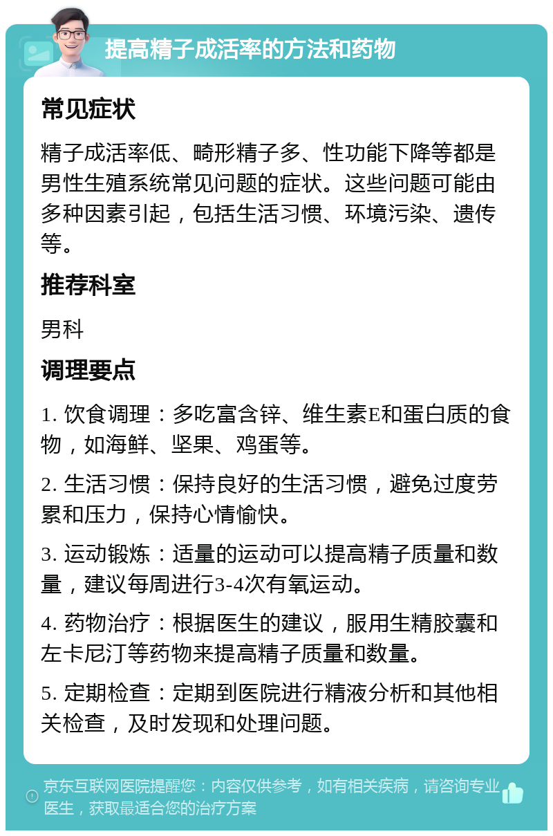 提高精子成活率的方法和药物 常见症状 精子成活率低、畸形精子多、性功能下降等都是男性生殖系统常见问题的症状。这些问题可能由多种因素引起，包括生活习惯、环境污染、遗传等。 推荐科室 男科 调理要点 1. 饮食调理：多吃富含锌、维生素E和蛋白质的食物，如海鲜、坚果、鸡蛋等。 2. 生活习惯：保持良好的生活习惯，避免过度劳累和压力，保持心情愉快。 3. 运动锻炼：适量的运动可以提高精子质量和数量，建议每周进行3-4次有氧运动。 4. 药物治疗：根据医生的建议，服用生精胶囊和左卡尼汀等药物来提高精子质量和数量。 5. 定期检查：定期到医院进行精液分析和其他相关检查，及时发现和处理问题。