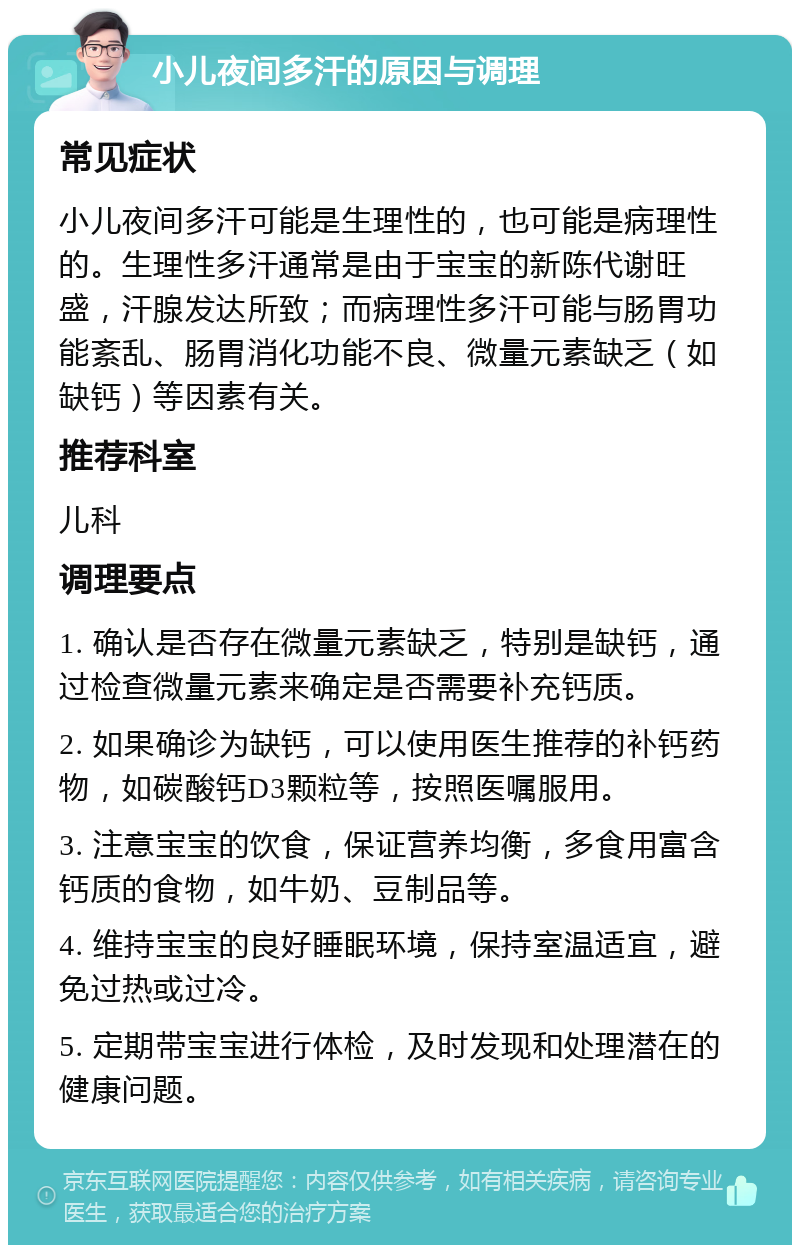 小儿夜间多汗的原因与调理 常见症状 小儿夜间多汗可能是生理性的，也可能是病理性的。生理性多汗通常是由于宝宝的新陈代谢旺盛，汗腺发达所致；而病理性多汗可能与肠胃功能紊乱、肠胃消化功能不良、微量元素缺乏（如缺钙）等因素有关。 推荐科室 儿科 调理要点 1. 确认是否存在微量元素缺乏，特别是缺钙，通过检查微量元素来确定是否需要补充钙质。 2. 如果确诊为缺钙，可以使用医生推荐的补钙药物，如碳酸钙D3颗粒等，按照医嘱服用。 3. 注意宝宝的饮食，保证营养均衡，多食用富含钙质的食物，如牛奶、豆制品等。 4. 维持宝宝的良好睡眠环境，保持室温适宜，避免过热或过冷。 5. 定期带宝宝进行体检，及时发现和处理潜在的健康问题。