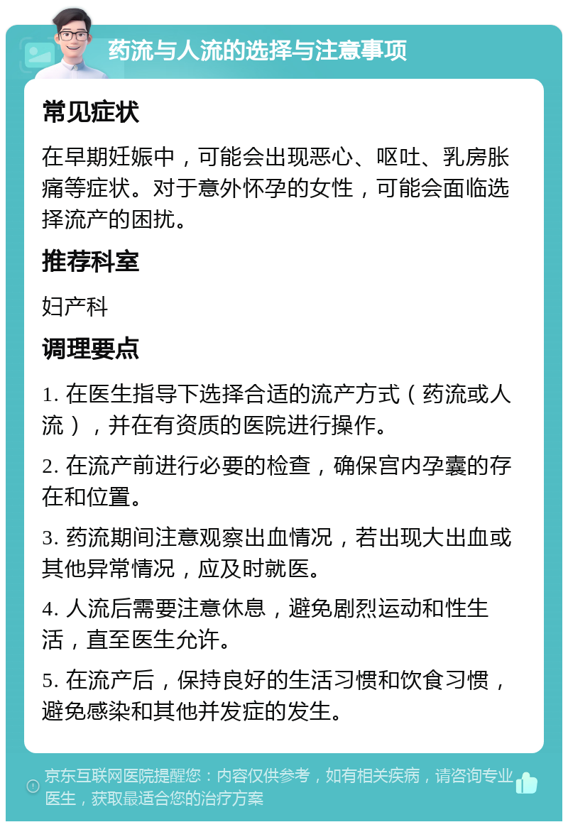 药流与人流的选择与注意事项 常见症状 在早期妊娠中，可能会出现恶心、呕吐、乳房胀痛等症状。对于意外怀孕的女性，可能会面临选择流产的困扰。 推荐科室 妇产科 调理要点 1. 在医生指导下选择合适的流产方式（药流或人流），并在有资质的医院进行操作。 2. 在流产前进行必要的检查，确保宫内孕囊的存在和位置。 3. 药流期间注意观察出血情况，若出现大出血或其他异常情况，应及时就医。 4. 人流后需要注意休息，避免剧烈运动和性生活，直至医生允许。 5. 在流产后，保持良好的生活习惯和饮食习惯，避免感染和其他并发症的发生。