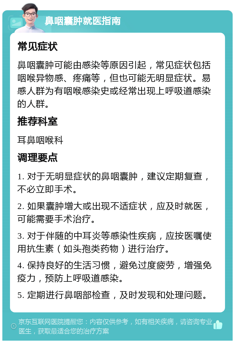 鼻咽囊肿就医指南 常见症状 鼻咽囊肿可能由感染等原因引起，常见症状包括咽喉异物感、疼痛等，但也可能无明显症状。易感人群为有咽喉感染史或经常出现上呼吸道感染的人群。 推荐科室 耳鼻咽喉科 调理要点 1. 对于无明显症状的鼻咽囊肿，建议定期复查，不必立即手术。 2. 如果囊肿增大或出现不适症状，应及时就医，可能需要手术治疗。 3. 对于伴随的中耳炎等感染性疾病，应按医嘱使用抗生素（如头孢类药物）进行治疗。 4. 保持良好的生活习惯，避免过度疲劳，增强免疫力，预防上呼吸道感染。 5. 定期进行鼻咽部检查，及时发现和处理问题。