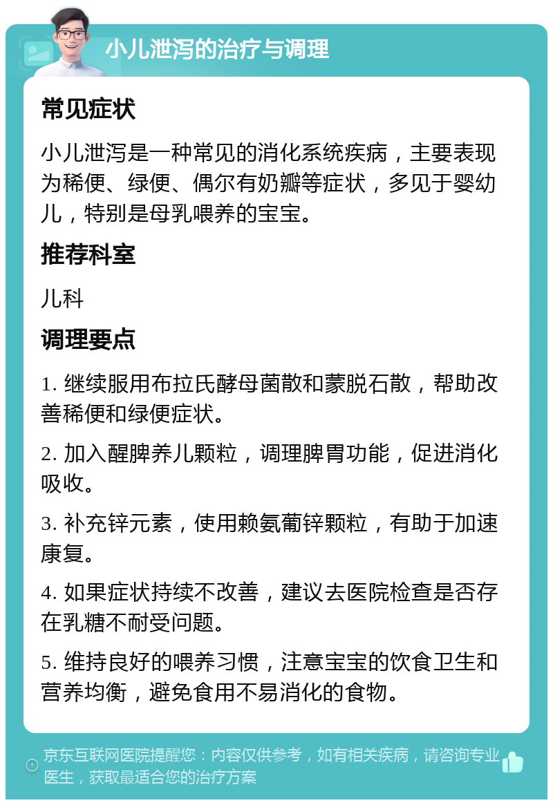 小儿泄泻的治疗与调理 常见症状 小儿泄泻是一种常见的消化系统疾病，主要表现为稀便、绿便、偶尔有奶瓣等症状，多见于婴幼儿，特别是母乳喂养的宝宝。 推荐科室 儿科 调理要点 1. 继续服用布拉氏酵母菌散和蒙脱石散，帮助改善稀便和绿便症状。 2. 加入醒脾养儿颗粒，调理脾胃功能，促进消化吸收。 3. 补充锌元素，使用赖氨葡锌颗粒，有助于加速康复。 4. 如果症状持续不改善，建议去医院检查是否存在乳糖不耐受问题。 5. 维持良好的喂养习惯，注意宝宝的饮食卫生和营养均衡，避免食用不易消化的食物。