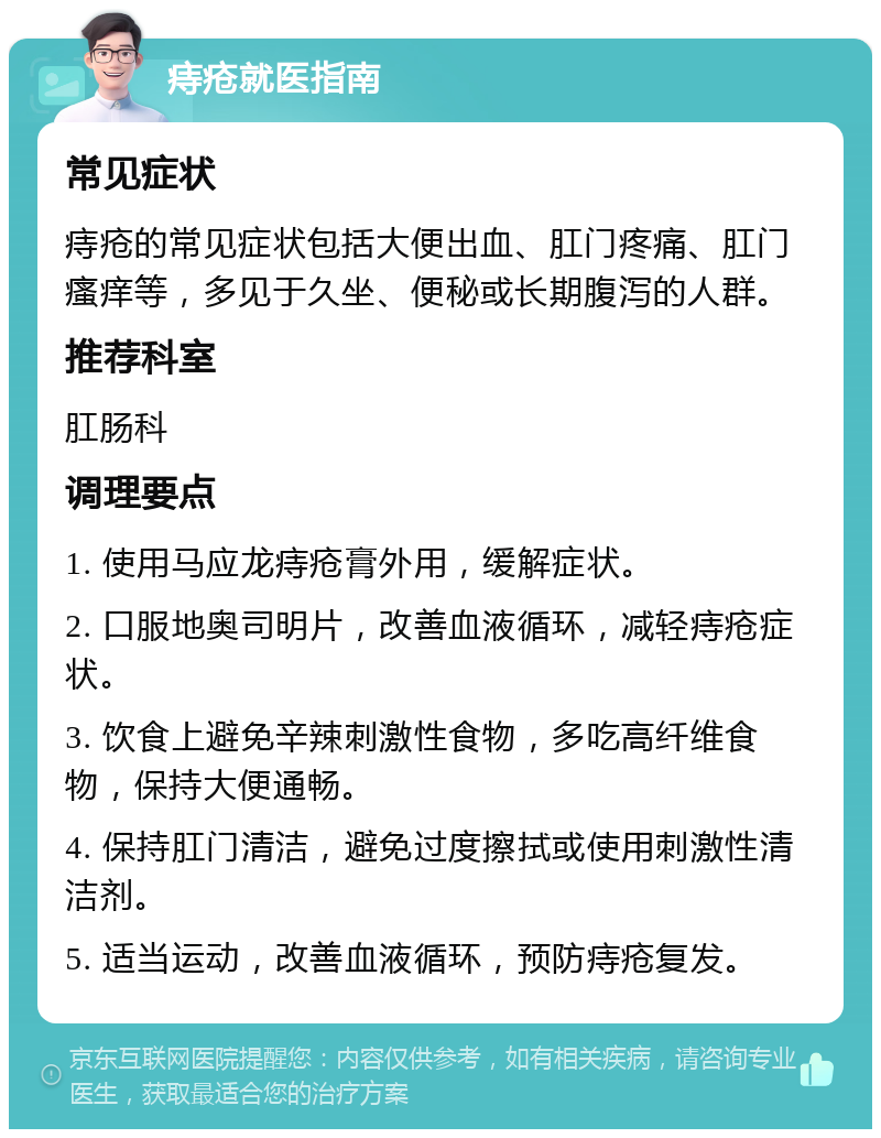 痔疮就医指南 常见症状 痔疮的常见症状包括大便出血、肛门疼痛、肛门瘙痒等，多见于久坐、便秘或长期腹泻的人群。 推荐科室 肛肠科 调理要点 1. 使用马应龙痔疮膏外用，缓解症状。 2. 口服地奥司明片，改善血液循环，减轻痔疮症状。 3. 饮食上避免辛辣刺激性食物，多吃高纤维食物，保持大便通畅。 4. 保持肛门清洁，避免过度擦拭或使用刺激性清洁剂。 5. 适当运动，改善血液循环，预防痔疮复发。