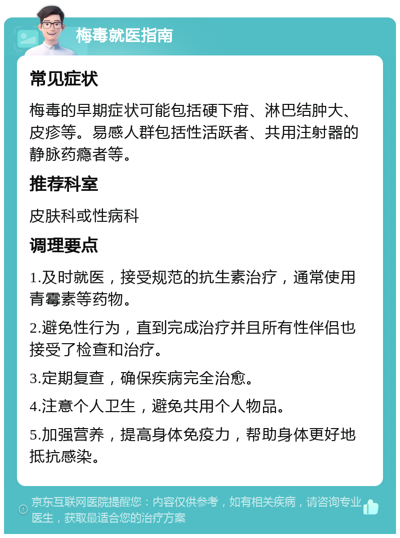 梅毒就医指南 常见症状 梅毒的早期症状可能包括硬下疳、淋巴结肿大、皮疹等。易感人群包括性活跃者、共用注射器的静脉药瘾者等。 推荐科室 皮肤科或性病科 调理要点 1.及时就医，接受规范的抗生素治疗，通常使用青霉素等药物。 2.避免性行为，直到完成治疗并且所有性伴侣也接受了检查和治疗。 3.定期复查，确保疾病完全治愈。 4.注意个人卫生，避免共用个人物品。 5.加强营养，提高身体免疫力，帮助身体更好地抵抗感染。