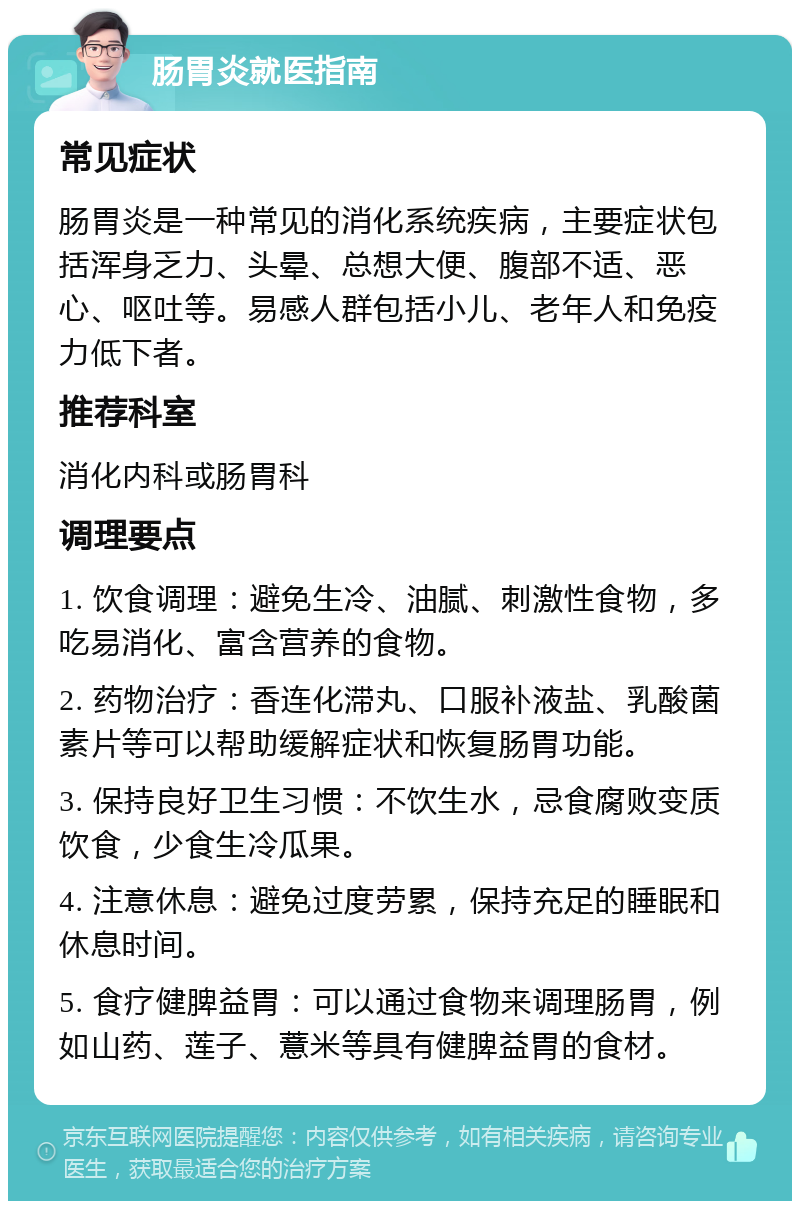 肠胃炎就医指南 常见症状 肠胃炎是一种常见的消化系统疾病，主要症状包括浑身乏力、头晕、总想大便、腹部不适、恶心、呕吐等。易感人群包括小儿、老年人和免疫力低下者。 推荐科室 消化内科或肠胃科 调理要点 1. 饮食调理：避免生冷、油腻、刺激性食物，多吃易消化、富含营养的食物。 2. 药物治疗：香连化滞丸、口服补液盐、乳酸菌素片等可以帮助缓解症状和恢复肠胃功能。 3. 保持良好卫生习惯：不饮生水，忌食腐败变质饮食，少食生冷瓜果。 4. 注意休息：避免过度劳累，保持充足的睡眠和休息时间。 5. 食疗健脾益胃：可以通过食物来调理肠胃，例如山药、莲子、薏米等具有健脾益胃的食材。