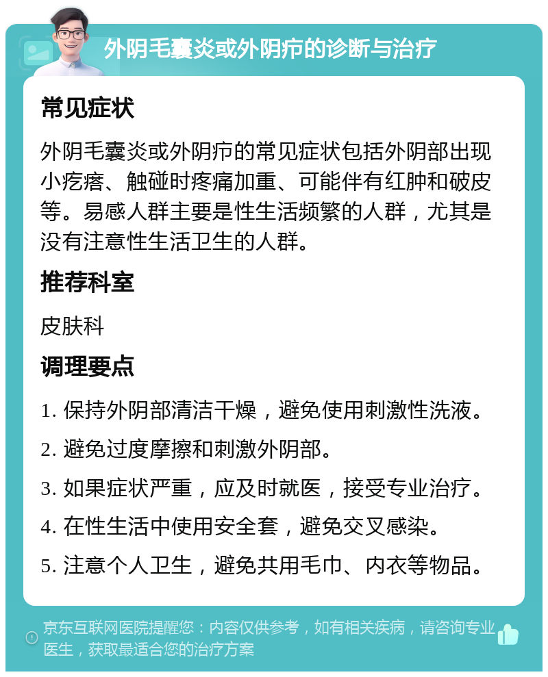 外阴毛囊炎或外阴疖的诊断与治疗 常见症状 外阴毛囊炎或外阴疖的常见症状包括外阴部出现小疙瘩、触碰时疼痛加重、可能伴有红肿和破皮等。易感人群主要是性生活频繁的人群，尤其是没有注意性生活卫生的人群。 推荐科室 皮肤科 调理要点 1. 保持外阴部清洁干燥，避免使用刺激性洗液。 2. 避免过度摩擦和刺激外阴部。 3. 如果症状严重，应及时就医，接受专业治疗。 4. 在性生活中使用安全套，避免交叉感染。 5. 注意个人卫生，避免共用毛巾、内衣等物品。