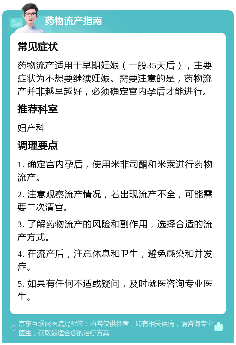 药物流产指南 常见症状 药物流产适用于早期妊娠（一般35天后），主要症状为不想要继续妊娠。需要注意的是，药物流产并非越早越好，必须确定宫内孕后才能进行。 推荐科室 妇产科 调理要点 1. 确定宫内孕后，使用米非司酮和米索进行药物流产。 2. 注意观察流产情况，若出现流产不全，可能需要二次清宫。 3. 了解药物流产的风险和副作用，选择合适的流产方式。 4. 在流产后，注意休息和卫生，避免感染和并发症。 5. 如果有任何不适或疑问，及时就医咨询专业医生。