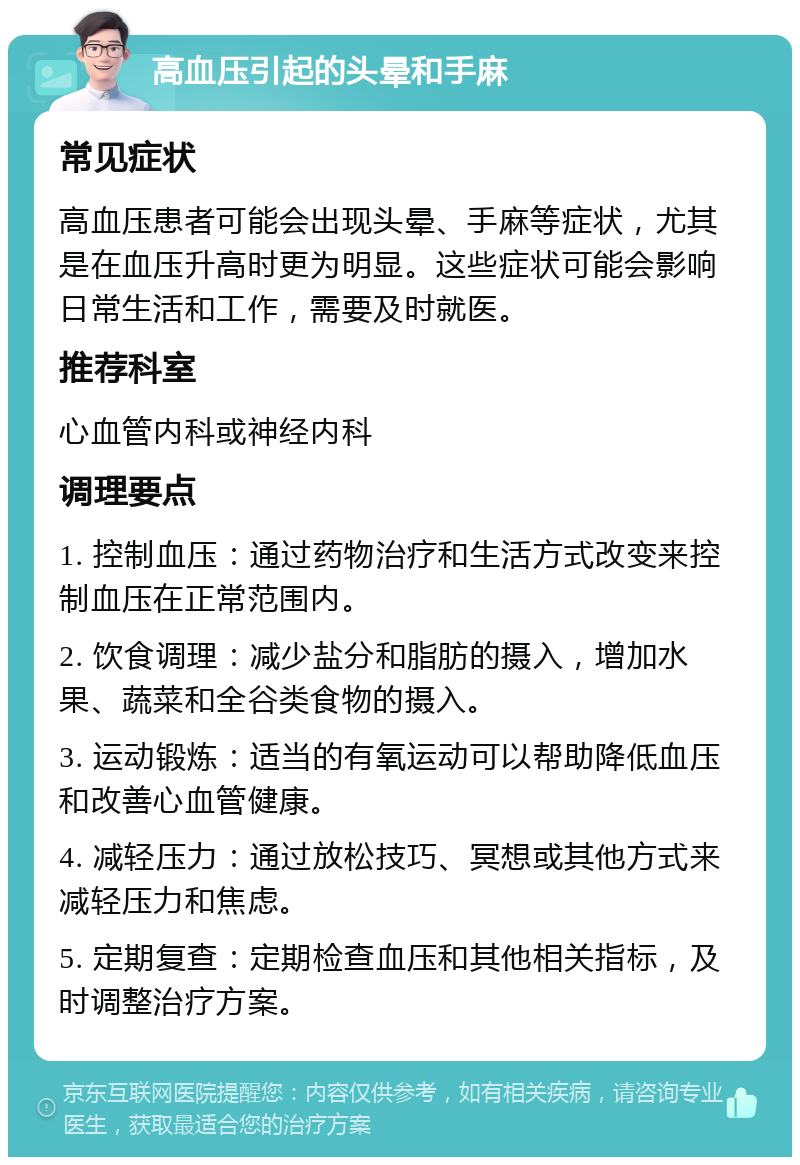 高血压引起的头晕和手麻 常见症状 高血压患者可能会出现头晕、手麻等症状，尤其是在血压升高时更为明显。这些症状可能会影响日常生活和工作，需要及时就医。 推荐科室 心血管内科或神经内科 调理要点 1. 控制血压：通过药物治疗和生活方式改变来控制血压在正常范围内。 2. 饮食调理：减少盐分和脂肪的摄入，增加水果、蔬菜和全谷类食物的摄入。 3. 运动锻炼：适当的有氧运动可以帮助降低血压和改善心血管健康。 4. 减轻压力：通过放松技巧、冥想或其他方式来减轻压力和焦虑。 5. 定期复查：定期检查血压和其他相关指标，及时调整治疗方案。