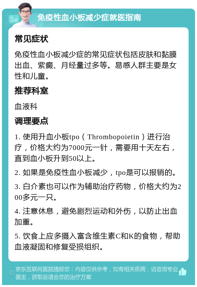 免疫性血小板减少症就医指南 常见症状 免疫性血小板减少症的常见症状包括皮肤和黏膜出血、紫癜、月经量过多等。易感人群主要是女性和儿童。 推荐科室 血液科 调理要点 1. 使用升血小板tpo（Thrombopoietin）进行治疗，价格大约为7000元一针，需要用十天左右，直到血小板升到50以上。 2. 如果是免疫性血小板减少，tpo是可以报销的。 3. 白介素也可以作为辅助治疗药物，价格大约为200多元一只。 4. 注意休息，避免剧烈运动和外伤，以防止出血加重。 5. 饮食上应多摄入富含维生素C和K的食物，帮助血液凝固和修复受损组织。