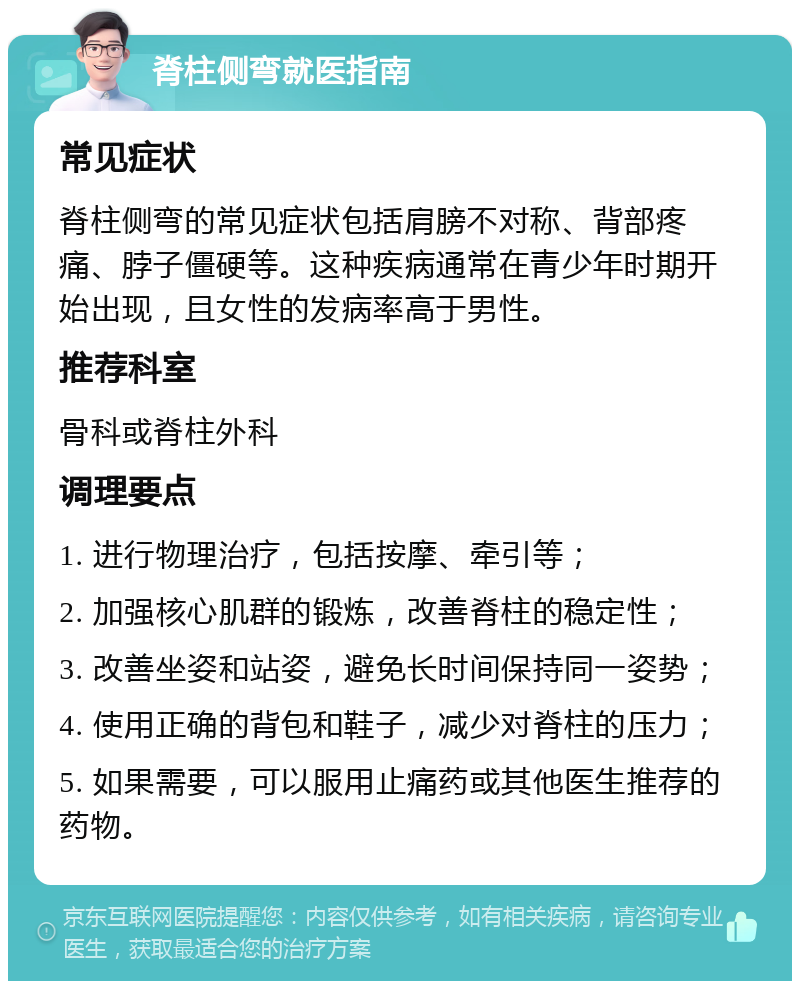 脊柱侧弯就医指南 常见症状 脊柱侧弯的常见症状包括肩膀不对称、背部疼痛、脖子僵硬等。这种疾病通常在青少年时期开始出现，且女性的发病率高于男性。 推荐科室 骨科或脊柱外科 调理要点 1. 进行物理治疗，包括按摩、牵引等； 2. 加强核心肌群的锻炼，改善脊柱的稳定性； 3. 改善坐姿和站姿，避免长时间保持同一姿势； 4. 使用正确的背包和鞋子，减少对脊柱的压力； 5. 如果需要，可以服用止痛药或其他医生推荐的药物。