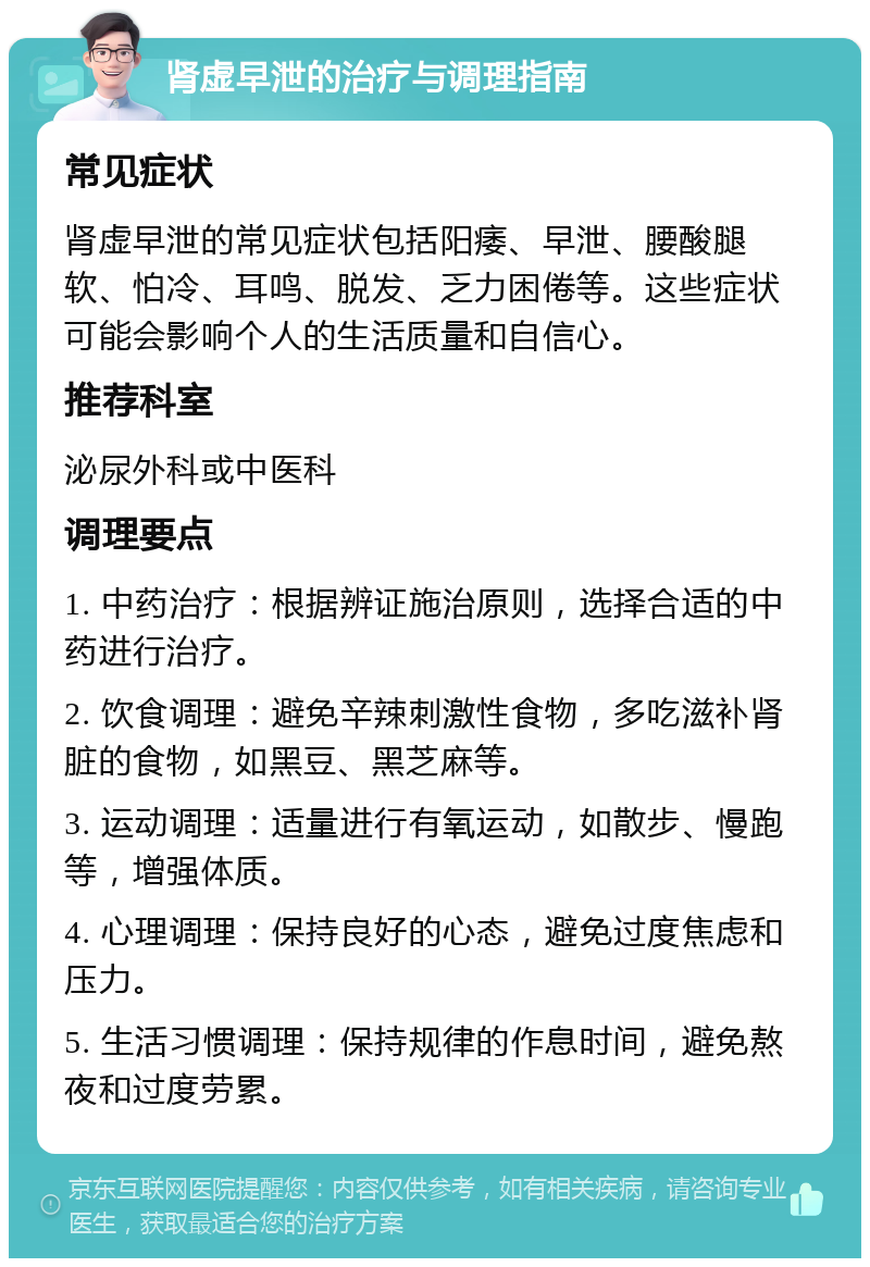 肾虚早泄的治疗与调理指南 常见症状 肾虚早泄的常见症状包括阳痿、早泄、腰酸腿软、怕冷、耳鸣、脱发、乏力困倦等。这些症状可能会影响个人的生活质量和自信心。 推荐科室 泌尿外科或中医科 调理要点 1. 中药治疗：根据辨证施治原则，选择合适的中药进行治疗。 2. 饮食调理：避免辛辣刺激性食物，多吃滋补肾脏的食物，如黑豆、黑芝麻等。 3. 运动调理：适量进行有氧运动，如散步、慢跑等，增强体质。 4. 心理调理：保持良好的心态，避免过度焦虑和压力。 5. 生活习惯调理：保持规律的作息时间，避免熬夜和过度劳累。