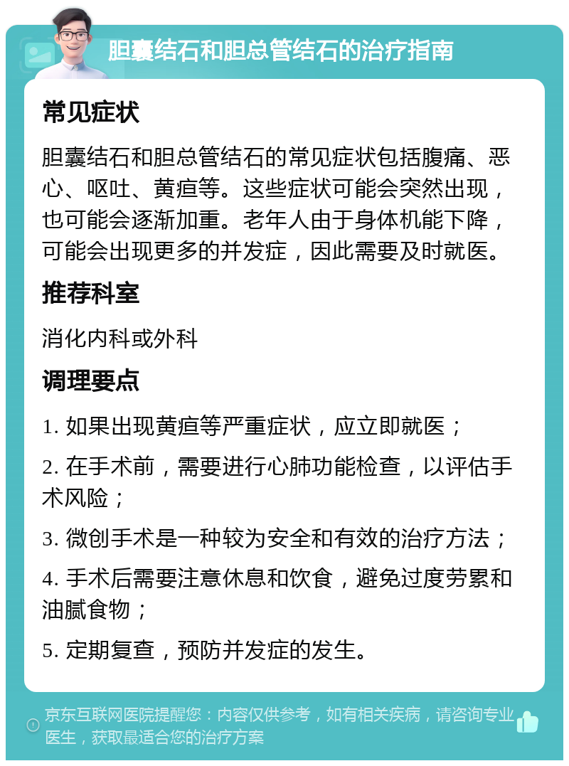 胆囊结石和胆总管结石的治疗指南 常见症状 胆囊结石和胆总管结石的常见症状包括腹痛、恶心、呕吐、黄疸等。这些症状可能会突然出现，也可能会逐渐加重。老年人由于身体机能下降，可能会出现更多的并发症，因此需要及时就医。 推荐科室 消化内科或外科 调理要点 1. 如果出现黄疸等严重症状，应立即就医； 2. 在手术前，需要进行心肺功能检查，以评估手术风险； 3. 微创手术是一种较为安全和有效的治疗方法； 4. 手术后需要注意休息和饮食，避免过度劳累和油腻食物； 5. 定期复查，预防并发症的发生。