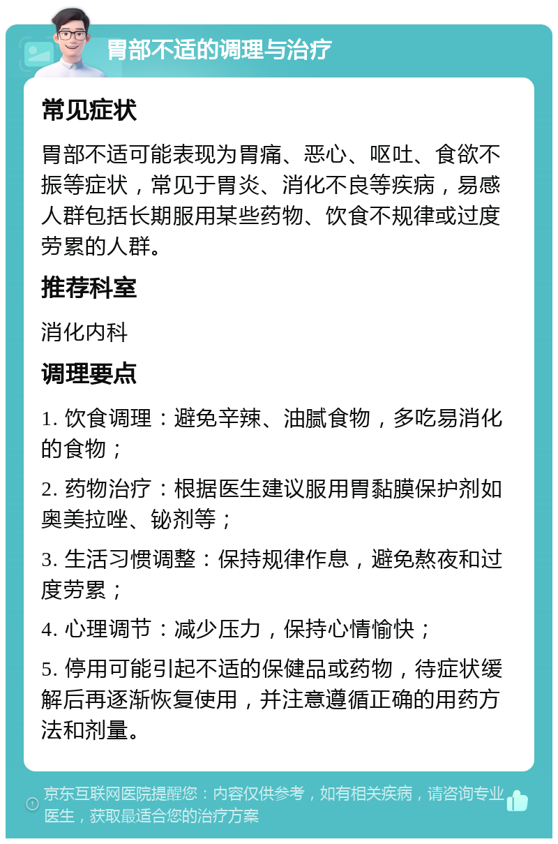 胃部不适的调理与治疗 常见症状 胃部不适可能表现为胃痛、恶心、呕吐、食欲不振等症状，常见于胃炎、消化不良等疾病，易感人群包括长期服用某些药物、饮食不规律或过度劳累的人群。 推荐科室 消化内科 调理要点 1. 饮食调理：避免辛辣、油腻食物，多吃易消化的食物； 2. 药物治疗：根据医生建议服用胃黏膜保护剂如奥美拉唑、铋剂等； 3. 生活习惯调整：保持规律作息，避免熬夜和过度劳累； 4. 心理调节：减少压力，保持心情愉快； 5. 停用可能引起不适的保健品或药物，待症状缓解后再逐渐恢复使用，并注意遵循正确的用药方法和剂量。