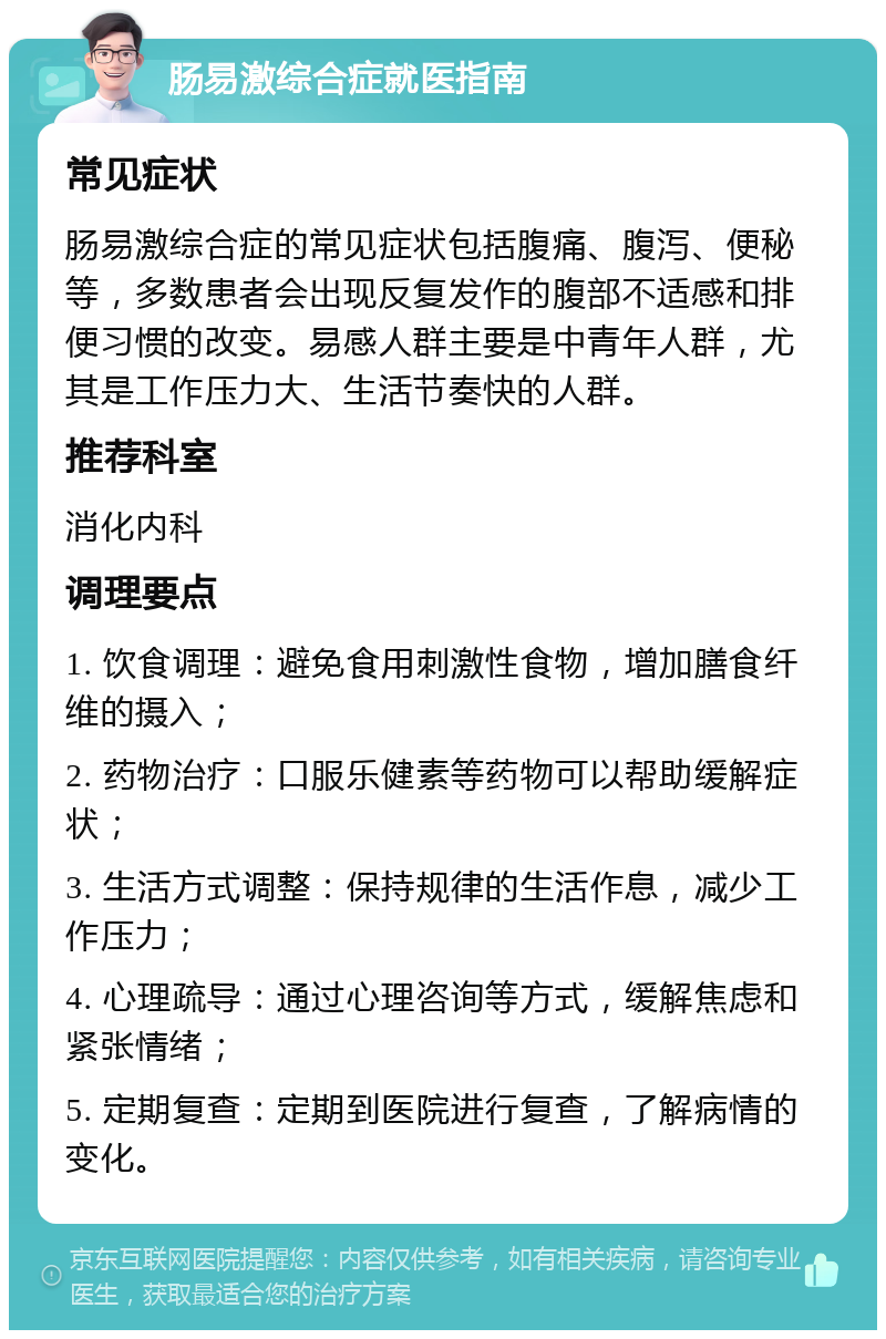 肠易激综合症就医指南 常见症状 肠易激综合症的常见症状包括腹痛、腹泻、便秘等，多数患者会出现反复发作的腹部不适感和排便习惯的改变。易感人群主要是中青年人群，尤其是工作压力大、生活节奏快的人群。 推荐科室 消化内科 调理要点 1. 饮食调理：避免食用刺激性食物，增加膳食纤维的摄入； 2. 药物治疗：口服乐健素等药物可以帮助缓解症状； 3. 生活方式调整：保持规律的生活作息，减少工作压力； 4. 心理疏导：通过心理咨询等方式，缓解焦虑和紧张情绪； 5. 定期复查：定期到医院进行复查，了解病情的变化。