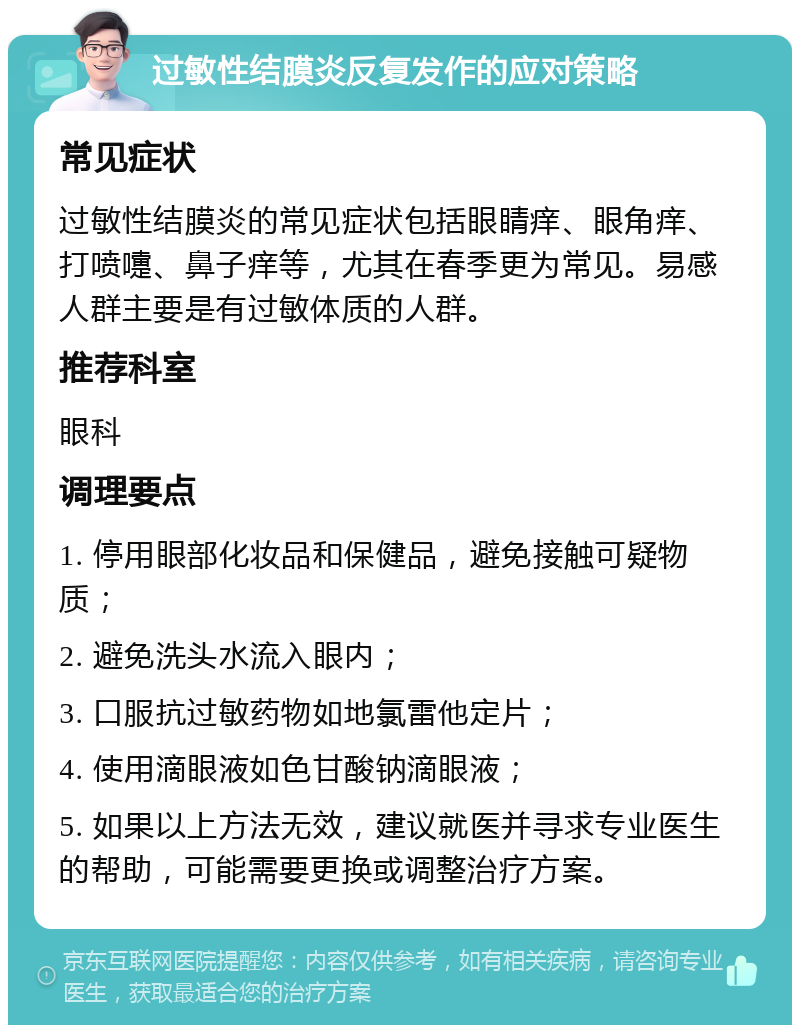 过敏性结膜炎反复发作的应对策略 常见症状 过敏性结膜炎的常见症状包括眼睛痒、眼角痒、打喷嚏、鼻子痒等，尤其在春季更为常见。易感人群主要是有过敏体质的人群。 推荐科室 眼科 调理要点 1. 停用眼部化妆品和保健品，避免接触可疑物质； 2. 避免洗头水流入眼内； 3. 口服抗过敏药物如地氯雷他定片； 4. 使用滴眼液如色甘酸钠滴眼液； 5. 如果以上方法无效，建议就医并寻求专业医生的帮助，可能需要更换或调整治疗方案。