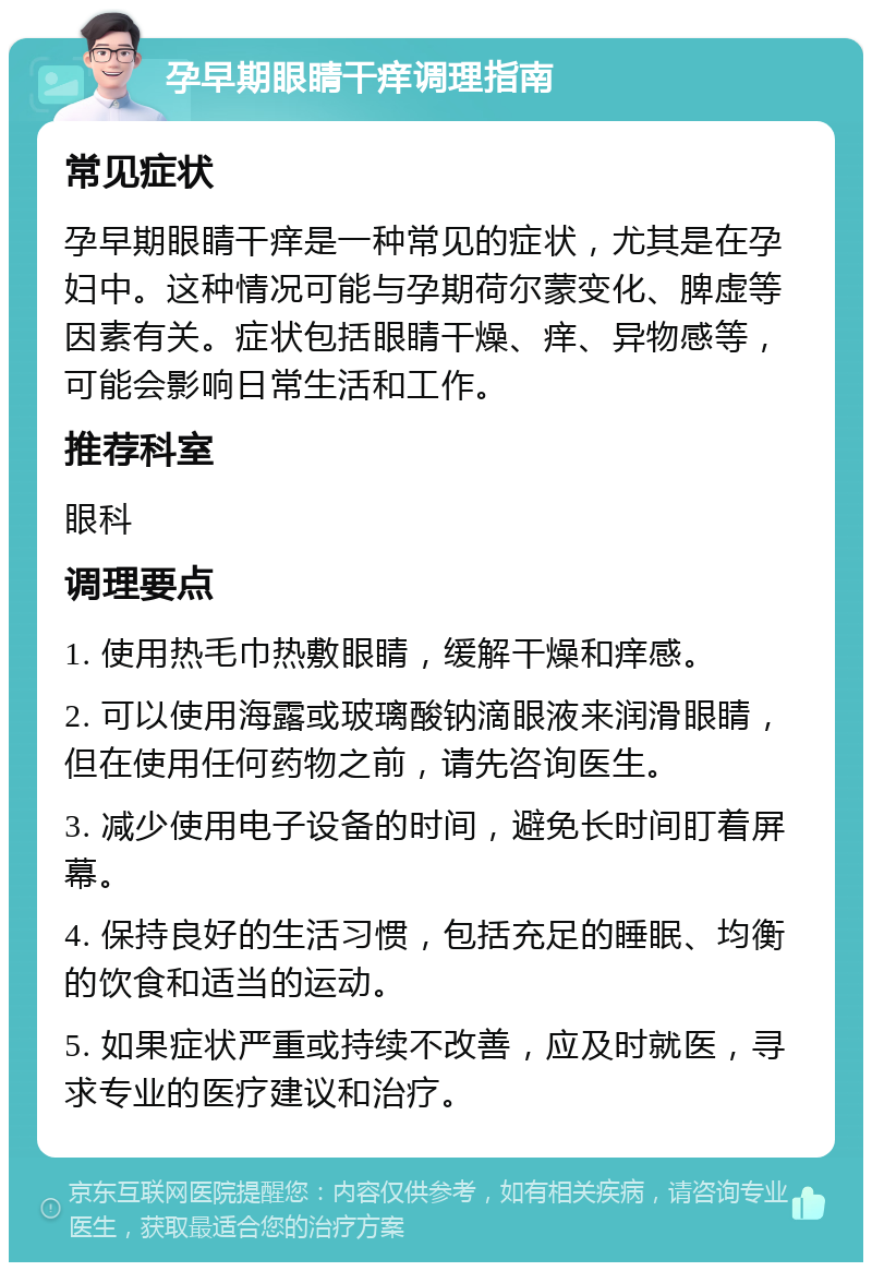 孕早期眼睛干痒调理指南 常见症状 孕早期眼睛干痒是一种常见的症状，尤其是在孕妇中。这种情况可能与孕期荷尔蒙变化、脾虚等因素有关。症状包括眼睛干燥、痒、异物感等，可能会影响日常生活和工作。 推荐科室 眼科 调理要点 1. 使用热毛巾热敷眼睛，缓解干燥和痒感。 2. 可以使用海露或玻璃酸钠滴眼液来润滑眼睛，但在使用任何药物之前，请先咨询医生。 3. 减少使用电子设备的时间，避免长时间盯着屏幕。 4. 保持良好的生活习惯，包括充足的睡眠、均衡的饮食和适当的运动。 5. 如果症状严重或持续不改善，应及时就医，寻求专业的医疗建议和治疗。