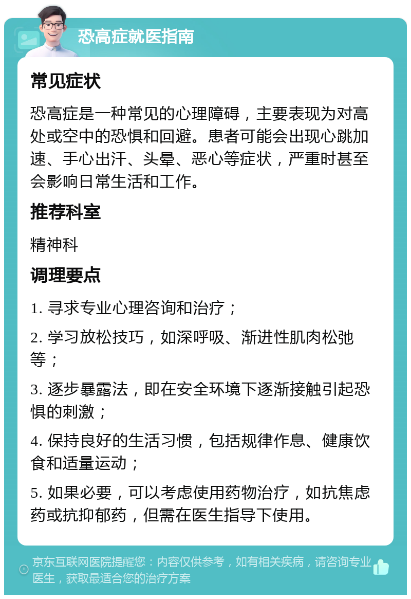 恐高症就医指南 常见症状 恐高症是一种常见的心理障碍，主要表现为对高处或空中的恐惧和回避。患者可能会出现心跳加速、手心出汗、头晕、恶心等症状，严重时甚至会影响日常生活和工作。 推荐科室 精神科 调理要点 1. 寻求专业心理咨询和治疗； 2. 学习放松技巧，如深呼吸、渐进性肌肉松弛等； 3. 逐步暴露法，即在安全环境下逐渐接触引起恐惧的刺激； 4. 保持良好的生活习惯，包括规律作息、健康饮食和适量运动； 5. 如果必要，可以考虑使用药物治疗，如抗焦虑药或抗抑郁药，但需在医生指导下使用。