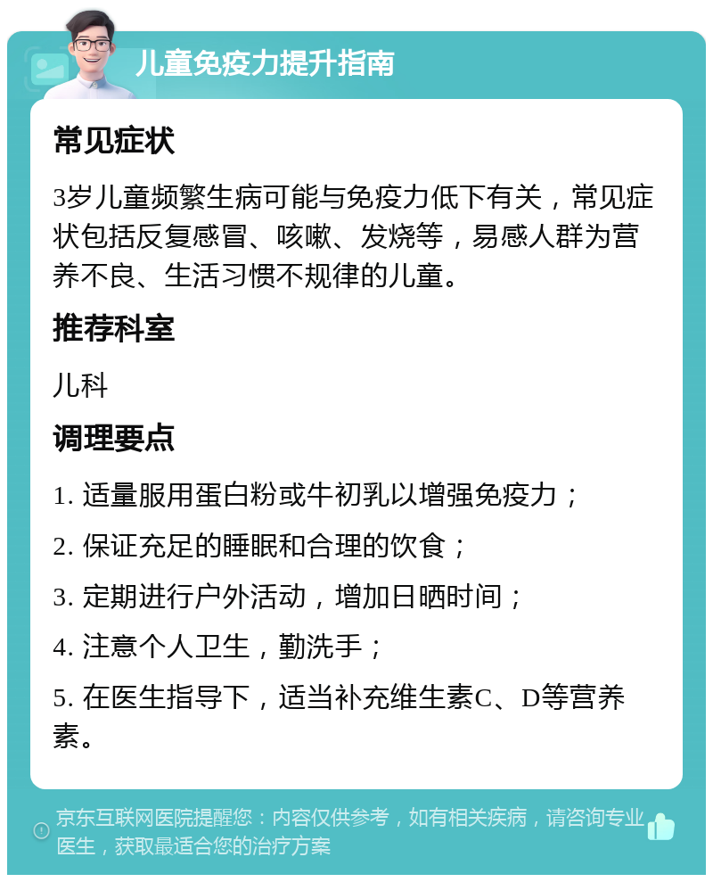 儿童免疫力提升指南 常见症状 3岁儿童频繁生病可能与免疫力低下有关，常见症状包括反复感冒、咳嗽、发烧等，易感人群为营养不良、生活习惯不规律的儿童。 推荐科室 儿科 调理要点 1. 适量服用蛋白粉或牛初乳以增强免疫力； 2. 保证充足的睡眠和合理的饮食； 3. 定期进行户外活动，增加日晒时间； 4. 注意个人卫生，勤洗手； 5. 在医生指导下，适当补充维生素C、D等营养素。