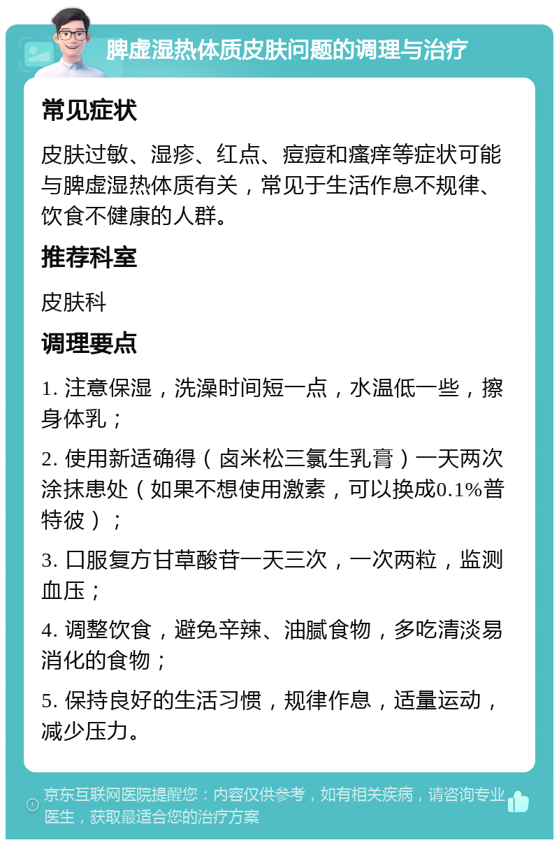 脾虚湿热体质皮肤问题的调理与治疗 常见症状 皮肤过敏、湿疹、红点、痘痘和瘙痒等症状可能与脾虚湿热体质有关，常见于生活作息不规律、饮食不健康的人群。 推荐科室 皮肤科 调理要点 1. 注意保湿，洗澡时间短一点，水温低一些，擦身体乳； 2. 使用新适确得（卤米松三氯生乳膏）一天两次涂抹患处（如果不想使用激素，可以换成0.1%普特彼）； 3. 口服复方甘草酸苷一天三次，一次两粒，监测血压； 4. 调整饮食，避免辛辣、油腻食物，多吃清淡易消化的食物； 5. 保持良好的生活习惯，规律作息，适量运动，减少压力。