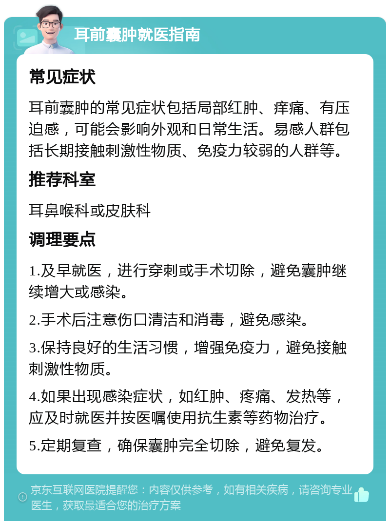 耳前囊肿就医指南 常见症状 耳前囊肿的常见症状包括局部红肿、痒痛、有压迫感，可能会影响外观和日常生活。易感人群包括长期接触刺激性物质、免疫力较弱的人群等。 推荐科室 耳鼻喉科或皮肤科 调理要点 1.及早就医，进行穿刺或手术切除，避免囊肿继续增大或感染。 2.手术后注意伤口清洁和消毒，避免感染。 3.保持良好的生活习惯，增强免疫力，避免接触刺激性物质。 4.如果出现感染症状，如红肿、疼痛、发热等，应及时就医并按医嘱使用抗生素等药物治疗。 5.定期复查，确保囊肿完全切除，避免复发。