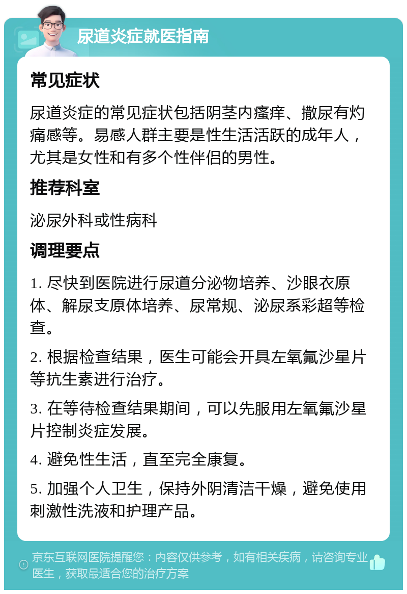 尿道炎症就医指南 常见症状 尿道炎症的常见症状包括阴茎内瘙痒、撒尿有灼痛感等。易感人群主要是性生活活跃的成年人，尤其是女性和有多个性伴侣的男性。 推荐科室 泌尿外科或性病科 调理要点 1. 尽快到医院进行尿道分泌物培养、沙眼衣原体、解尿支原体培养、尿常规、泌尿系彩超等检查。 2. 根据检查结果，医生可能会开具左氧氟沙星片等抗生素进行治疗。 3. 在等待检查结果期间，可以先服用左氧氟沙星片控制炎症发展。 4. 避免性生活，直至完全康复。 5. 加强个人卫生，保持外阴清洁干燥，避免使用刺激性洗液和护理产品。