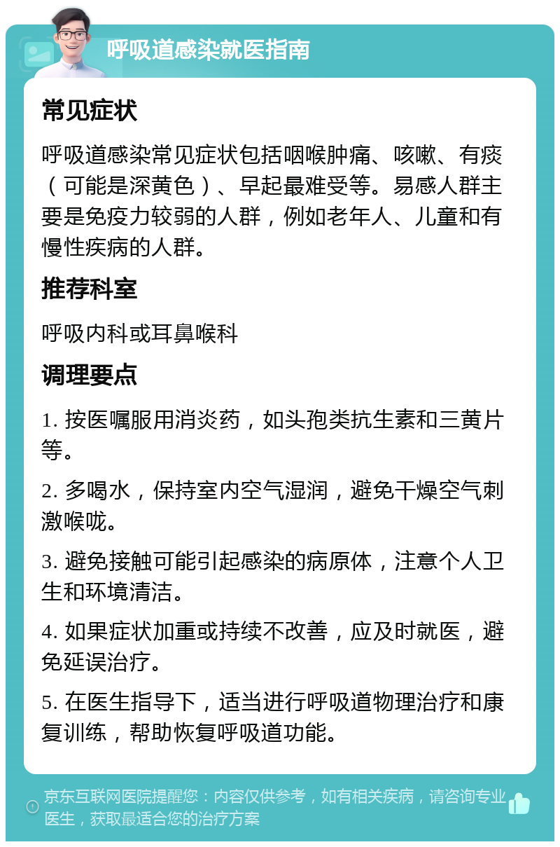 呼吸道感染就医指南 常见症状 呼吸道感染常见症状包括咽喉肿痛、咳嗽、有痰（可能是深黄色）、早起最难受等。易感人群主要是免疫力较弱的人群，例如老年人、儿童和有慢性疾病的人群。 推荐科室 呼吸内科或耳鼻喉科 调理要点 1. 按医嘱服用消炎药，如头孢类抗生素和三黄片等。 2. 多喝水，保持室内空气湿润，避免干燥空气刺激喉咙。 3. 避免接触可能引起感染的病原体，注意个人卫生和环境清洁。 4. 如果症状加重或持续不改善，应及时就医，避免延误治疗。 5. 在医生指导下，适当进行呼吸道物理治疗和康复训练，帮助恢复呼吸道功能。