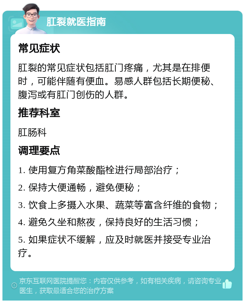 肛裂就医指南 常见症状 肛裂的常见症状包括肛门疼痛，尤其是在排便时，可能伴随有便血。易感人群包括长期便秘、腹泻或有肛门创伤的人群。 推荐科室 肛肠科 调理要点 1. 使用复方角菜酸酯栓进行局部治疗； 2. 保持大便通畅，避免便秘； 3. 饮食上多摄入水果、蔬菜等富含纤维的食物； 4. 避免久坐和熬夜，保持良好的生活习惯； 5. 如果症状不缓解，应及时就医并接受专业治疗。