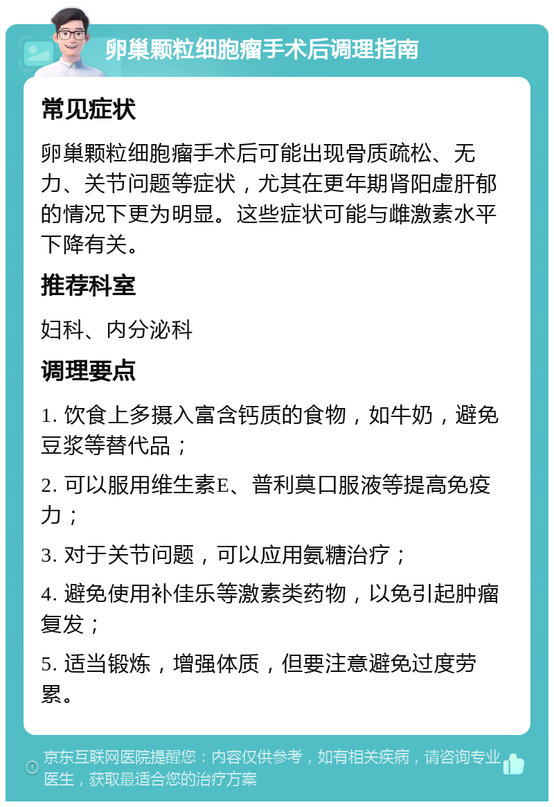 卵巢颗粒细胞瘤手术后调理指南 常见症状 卵巢颗粒细胞瘤手术后可能出现骨质疏松、无力、关节问题等症状，尤其在更年期肾阳虚肝郁的情况下更为明显。这些症状可能与雌激素水平下降有关。 推荐科室 妇科、内分泌科 调理要点 1. 饮食上多摄入富含钙质的食物，如牛奶，避免豆浆等替代品； 2. 可以服用维生素E、普利莫口服液等提高免疫力； 3. 对于关节问题，可以应用氨糖治疗； 4. 避免使用补佳乐等激素类药物，以免引起肿瘤复发； 5. 适当锻炼，增强体质，但要注意避免过度劳累。