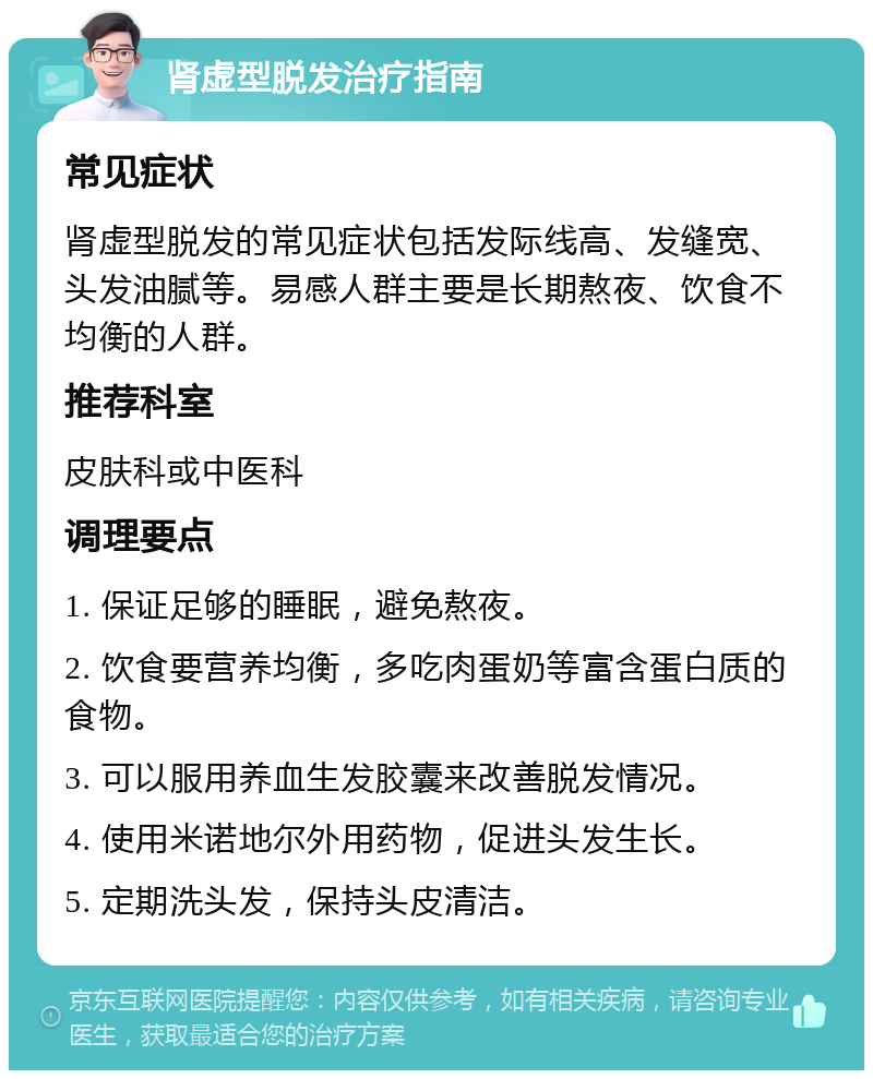 肾虚型脱发治疗指南 常见症状 肾虚型脱发的常见症状包括发际线高、发缝宽、头发油腻等。易感人群主要是长期熬夜、饮食不均衡的人群。 推荐科室 皮肤科或中医科 调理要点 1. 保证足够的睡眠，避免熬夜。 2. 饮食要营养均衡，多吃肉蛋奶等富含蛋白质的食物。 3. 可以服用养血生发胶囊来改善脱发情况。 4. 使用米诺地尔外用药物，促进头发生长。 5. 定期洗头发，保持头皮清洁。