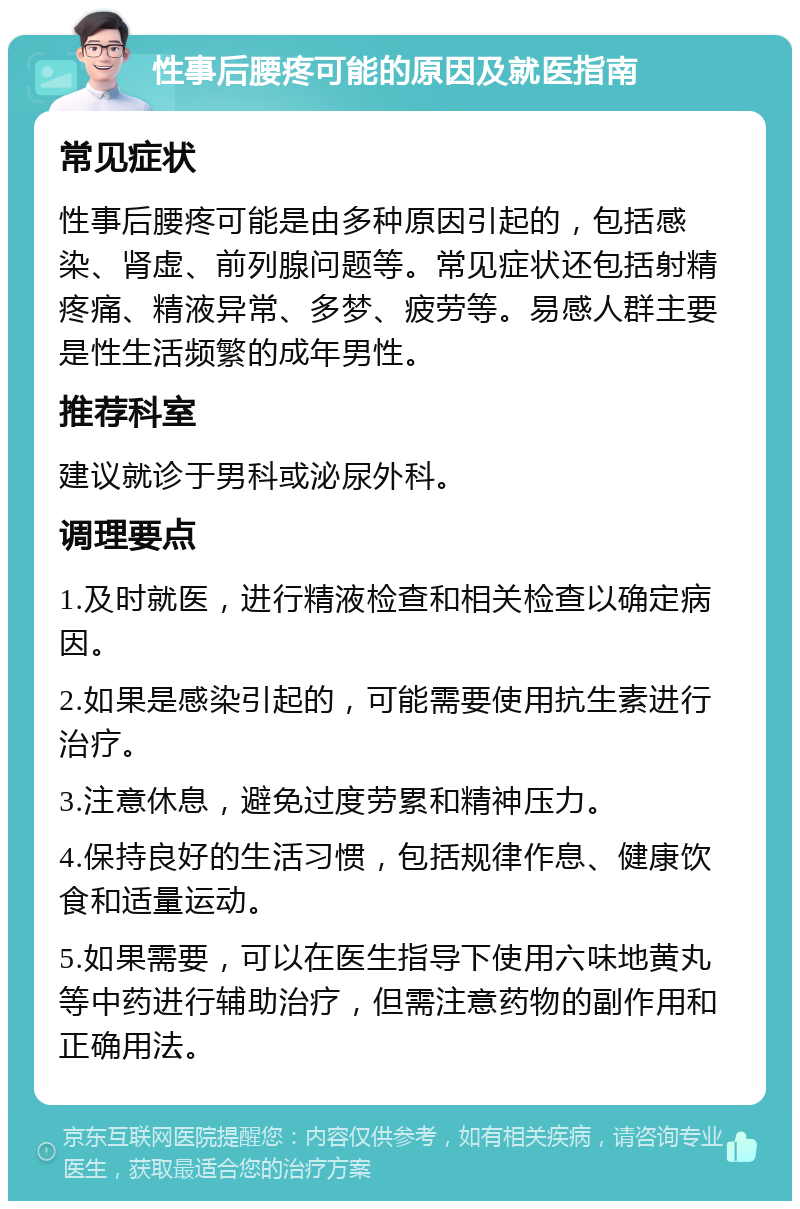 性事后腰疼可能的原因及就医指南 常见症状 性事后腰疼可能是由多种原因引起的，包括感染、肾虚、前列腺问题等。常见症状还包括射精疼痛、精液异常、多梦、疲劳等。易感人群主要是性生活频繁的成年男性。 推荐科室 建议就诊于男科或泌尿外科。 调理要点 1.及时就医，进行精液检查和相关检查以确定病因。 2.如果是感染引起的，可能需要使用抗生素进行治疗。 3.注意休息，避免过度劳累和精神压力。 4.保持良好的生活习惯，包括规律作息、健康饮食和适量运动。 5.如果需要，可以在医生指导下使用六味地黄丸等中药进行辅助治疗，但需注意药物的副作用和正确用法。