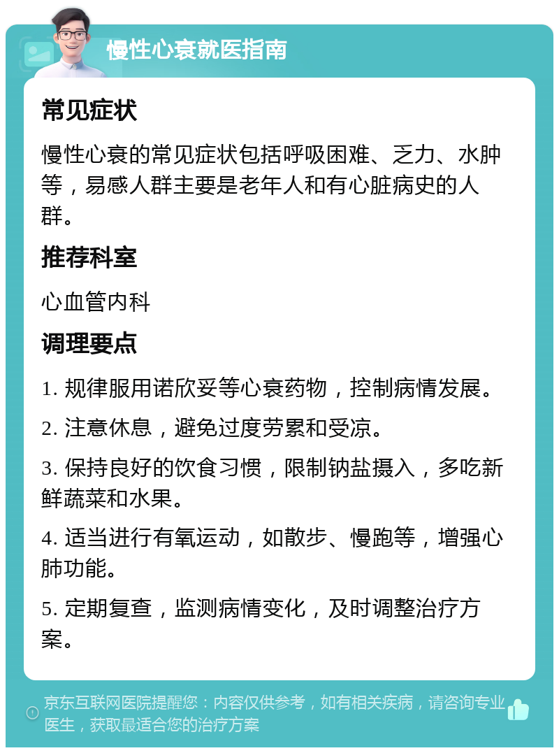 慢性心衰就医指南 常见症状 慢性心衰的常见症状包括呼吸困难、乏力、水肿等，易感人群主要是老年人和有心脏病史的人群。 推荐科室 心血管内科 调理要点 1. 规律服用诺欣妥等心衰药物，控制病情发展。 2. 注意休息，避免过度劳累和受凉。 3. 保持良好的饮食习惯，限制钠盐摄入，多吃新鲜蔬菜和水果。 4. 适当进行有氧运动，如散步、慢跑等，增强心肺功能。 5. 定期复查，监测病情变化，及时调整治疗方案。