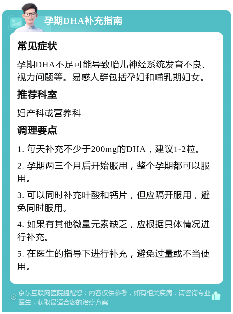 孕期DHA补充指南 常见症状 孕期DHA不足可能导致胎儿神经系统发育不良、视力问题等。易感人群包括孕妇和哺乳期妇女。 推荐科室 妇产科或营养科 调理要点 1. 每天补充不少于200mg的DHA，建议1-2粒。 2. 孕期两三个月后开始服用，整个孕期都可以服用。 3. 可以同时补充叶酸和钙片，但应隔开服用，避免同时服用。 4. 如果有其他微量元素缺乏，应根据具体情况进行补充。 5. 在医生的指导下进行补充，避免过量或不当使用。