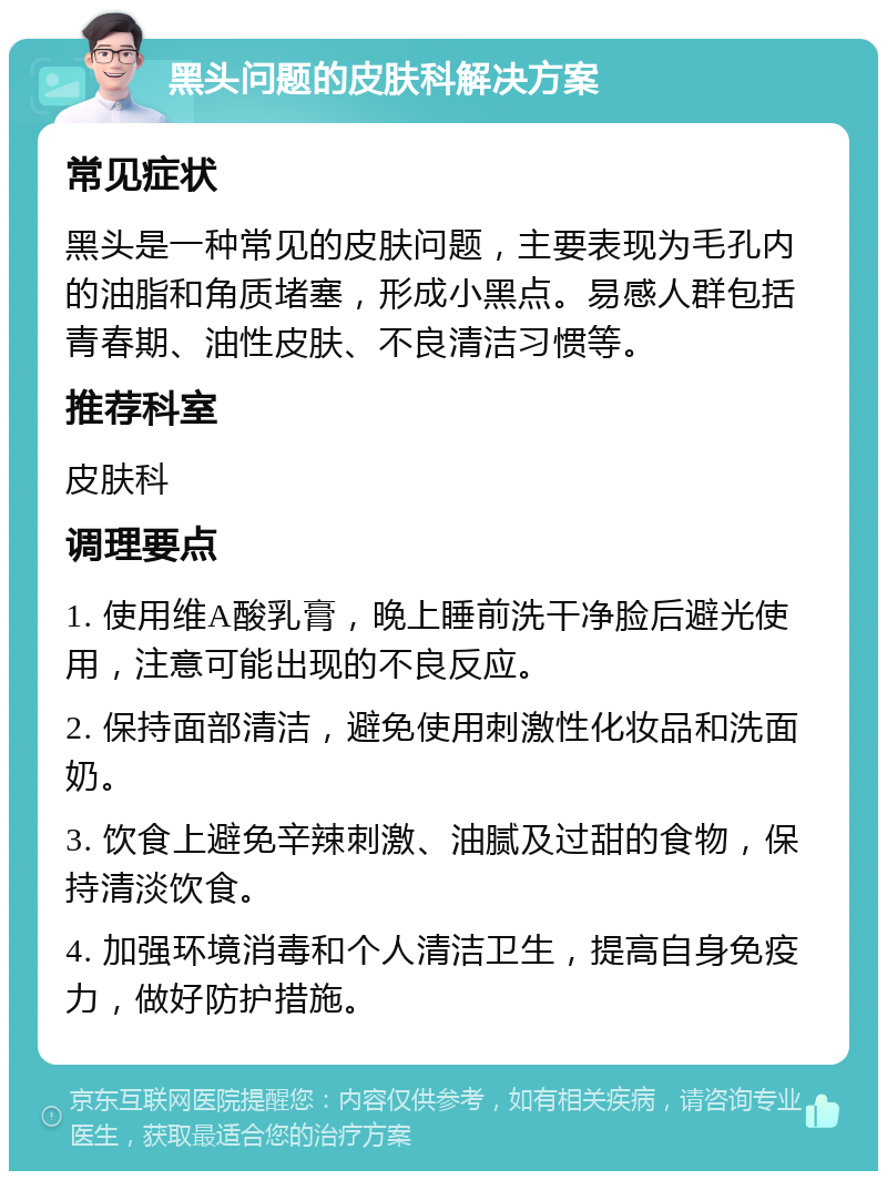 黑头问题的皮肤科解决方案 常见症状 黑头是一种常见的皮肤问题，主要表现为毛孔内的油脂和角质堵塞，形成小黑点。易感人群包括青春期、油性皮肤、不良清洁习惯等。 推荐科室 皮肤科 调理要点 1. 使用维A酸乳膏，晚上睡前洗干净脸后避光使用，注意可能出现的不良反应。 2. 保持面部清洁，避免使用刺激性化妆品和洗面奶。 3. 饮食上避免辛辣刺激、油腻及过甜的食物，保持清淡饮食。 4. 加强环境消毒和个人清洁卫生，提高自身免疫力，做好防护措施。