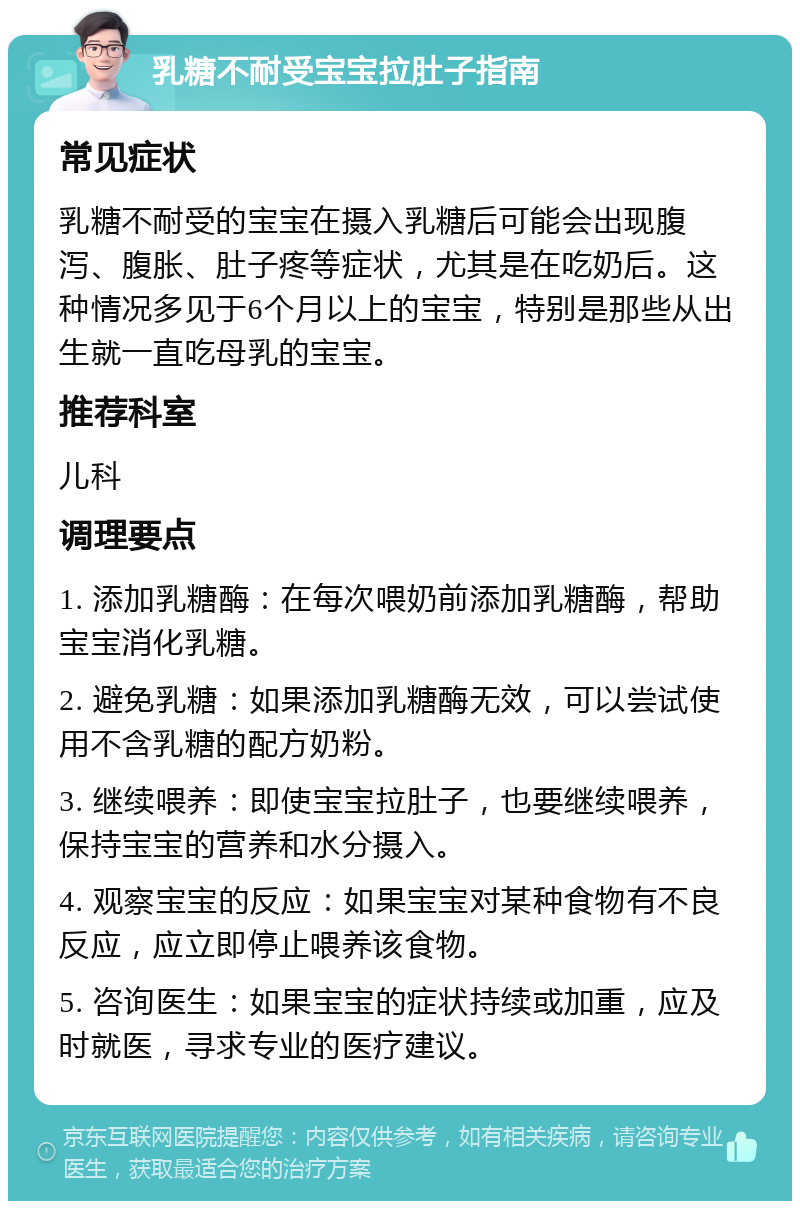 乳糖不耐受宝宝拉肚子指南 常见症状 乳糖不耐受的宝宝在摄入乳糖后可能会出现腹泻、腹胀、肚子疼等症状，尤其是在吃奶后。这种情况多见于6个月以上的宝宝，特别是那些从出生就一直吃母乳的宝宝。 推荐科室 儿科 调理要点 1. 添加乳糖酶：在每次喂奶前添加乳糖酶，帮助宝宝消化乳糖。 2. 避免乳糖：如果添加乳糖酶无效，可以尝试使用不含乳糖的配方奶粉。 3. 继续喂养：即使宝宝拉肚子，也要继续喂养，保持宝宝的营养和水分摄入。 4. 观察宝宝的反应：如果宝宝对某种食物有不良反应，应立即停止喂养该食物。 5. 咨询医生：如果宝宝的症状持续或加重，应及时就医，寻求专业的医疗建议。