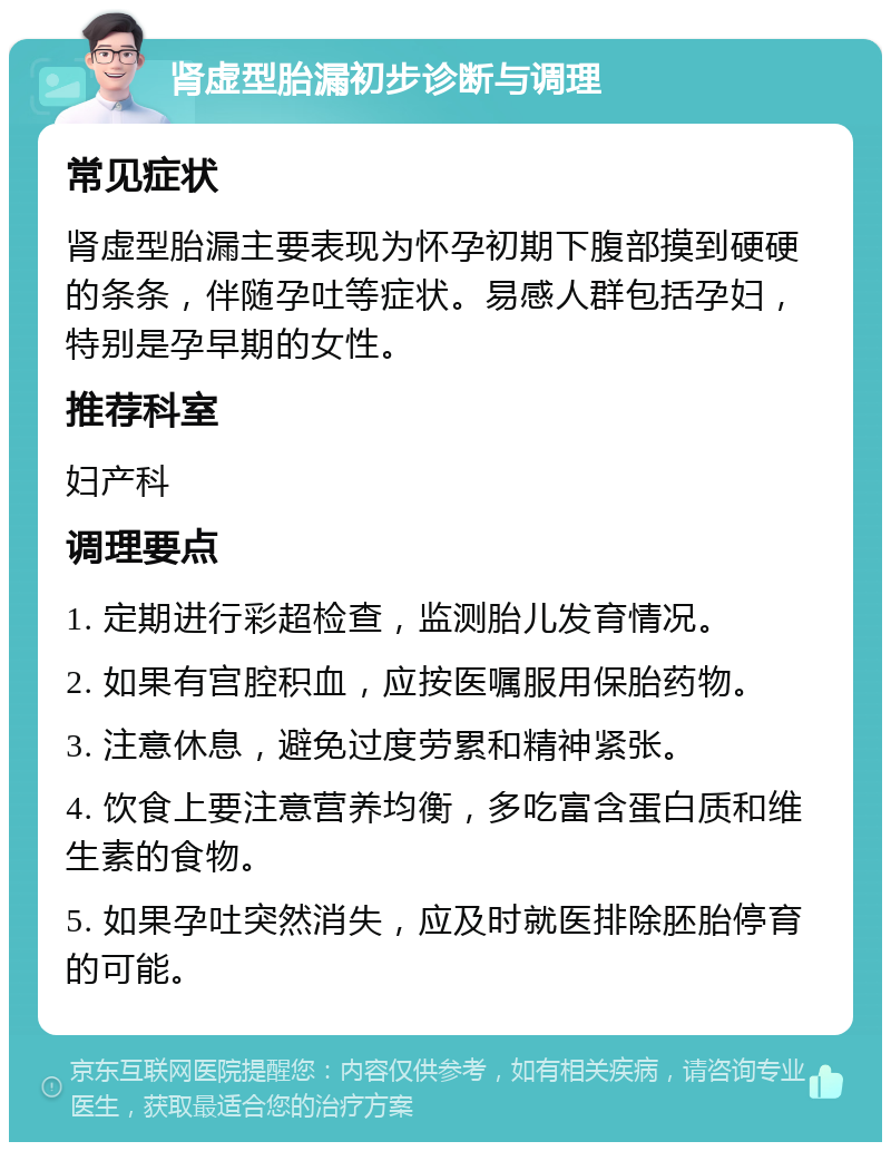 肾虚型胎漏初步诊断与调理 常见症状 肾虚型胎漏主要表现为怀孕初期下腹部摸到硬硬的条条，伴随孕吐等症状。易感人群包括孕妇，特别是孕早期的女性。 推荐科室 妇产科 调理要点 1. 定期进行彩超检查，监测胎儿发育情况。 2. 如果有宫腔积血，应按医嘱服用保胎药物。 3. 注意休息，避免过度劳累和精神紧张。 4. 饮食上要注意营养均衡，多吃富含蛋白质和维生素的食物。 5. 如果孕吐突然消失，应及时就医排除胚胎停育的可能。