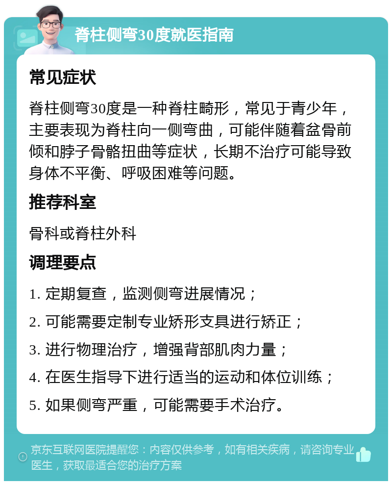 脊柱侧弯30度就医指南 常见症状 脊柱侧弯30度是一种脊柱畸形，常见于青少年，主要表现为脊柱向一侧弯曲，可能伴随着盆骨前倾和脖子骨骼扭曲等症状，长期不治疗可能导致身体不平衡、呼吸困难等问题。 推荐科室 骨科或脊柱外科 调理要点 1. 定期复查，监测侧弯进展情况； 2. 可能需要定制专业矫形支具进行矫正； 3. 进行物理治疗，增强背部肌肉力量； 4. 在医生指导下进行适当的运动和体位训练； 5. 如果侧弯严重，可能需要手术治疗。