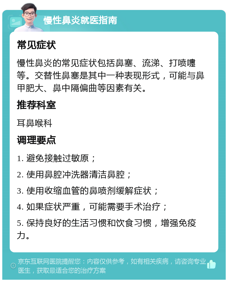 慢性鼻炎就医指南 常见症状 慢性鼻炎的常见症状包括鼻塞、流涕、打喷嚏等。交替性鼻塞是其中一种表现形式，可能与鼻甲肥大、鼻中隔偏曲等因素有关。 推荐科室 耳鼻喉科 调理要点 1. 避免接触过敏原； 2. 使用鼻腔冲洗器清洁鼻腔； 3. 使用收缩血管的鼻喷剂缓解症状； 4. 如果症状严重，可能需要手术治疗； 5. 保持良好的生活习惯和饮食习惯，增强免疫力。