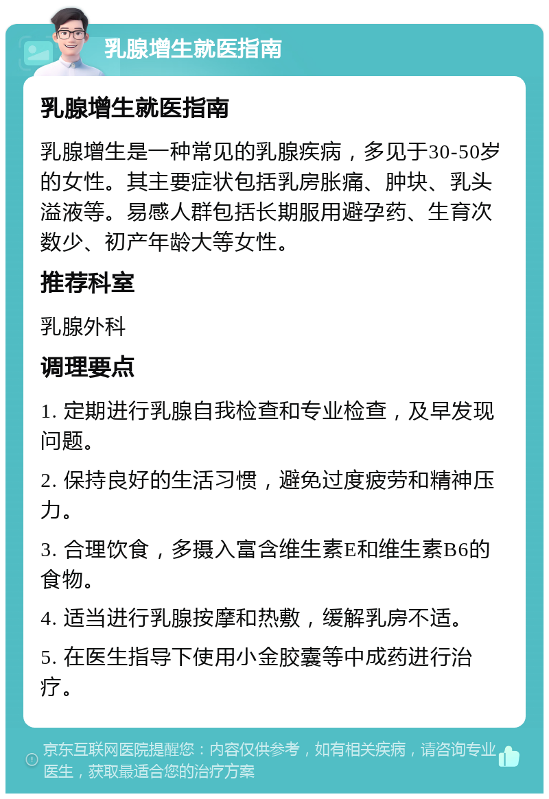 乳腺增生就医指南 乳腺增生就医指南 乳腺增生是一种常见的乳腺疾病，多见于30-50岁的女性。其主要症状包括乳房胀痛、肿块、乳头溢液等。易感人群包括长期服用避孕药、生育次数少、初产年龄大等女性。 推荐科室 乳腺外科 调理要点 1. 定期进行乳腺自我检查和专业检查，及早发现问题。 2. 保持良好的生活习惯，避免过度疲劳和精神压力。 3. 合理饮食，多摄入富含维生素E和维生素B6的食物。 4. 适当进行乳腺按摩和热敷，缓解乳房不适。 5. 在医生指导下使用小金胶囊等中成药进行治疗。