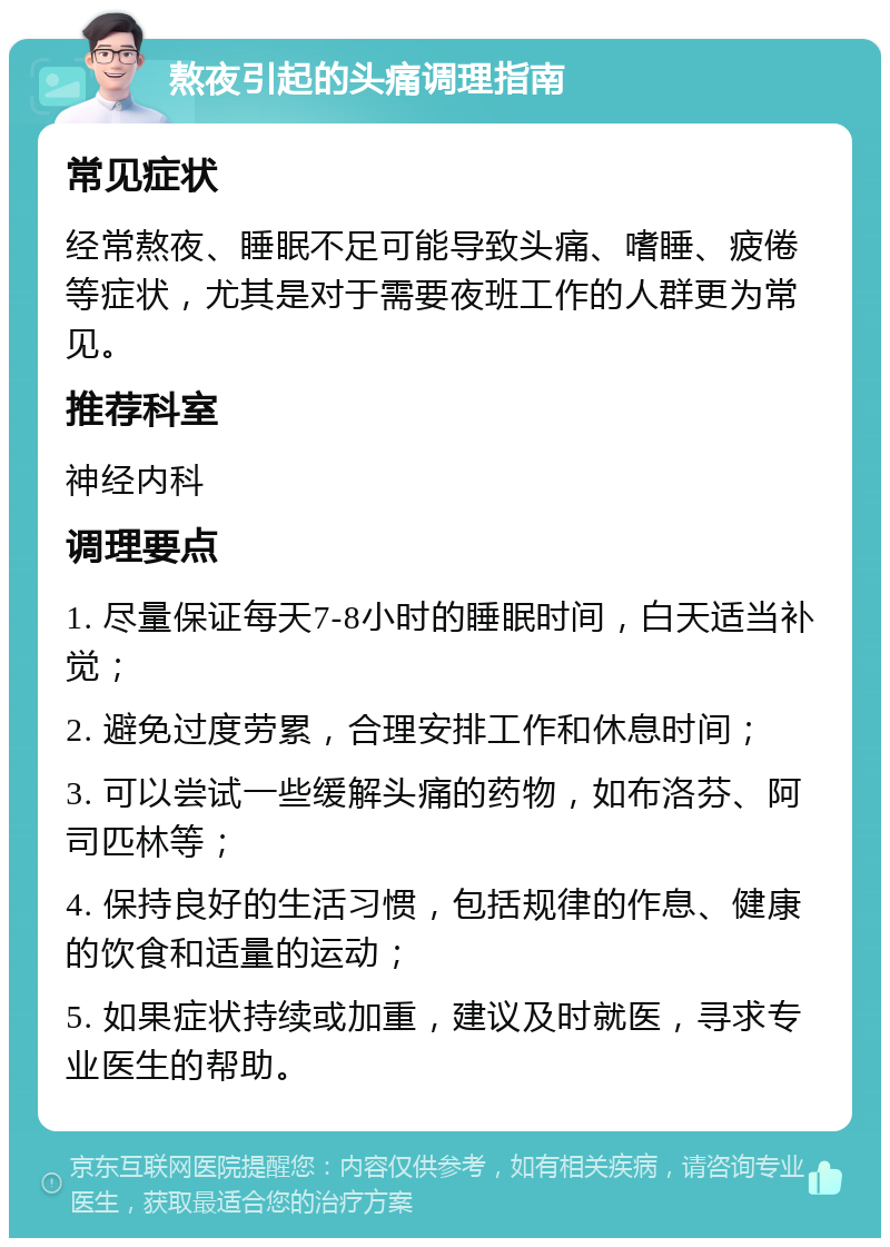 熬夜引起的头痛调理指南 常见症状 经常熬夜、睡眠不足可能导致头痛、嗜睡、疲倦等症状，尤其是对于需要夜班工作的人群更为常见。 推荐科室 神经内科 调理要点 1. 尽量保证每天7-8小时的睡眠时间，白天适当补觉； 2. 避免过度劳累，合理安排工作和休息时间； 3. 可以尝试一些缓解头痛的药物，如布洛芬、阿司匹林等； 4. 保持良好的生活习惯，包括规律的作息、健康的饮食和适量的运动； 5. 如果症状持续或加重，建议及时就医，寻求专业医生的帮助。