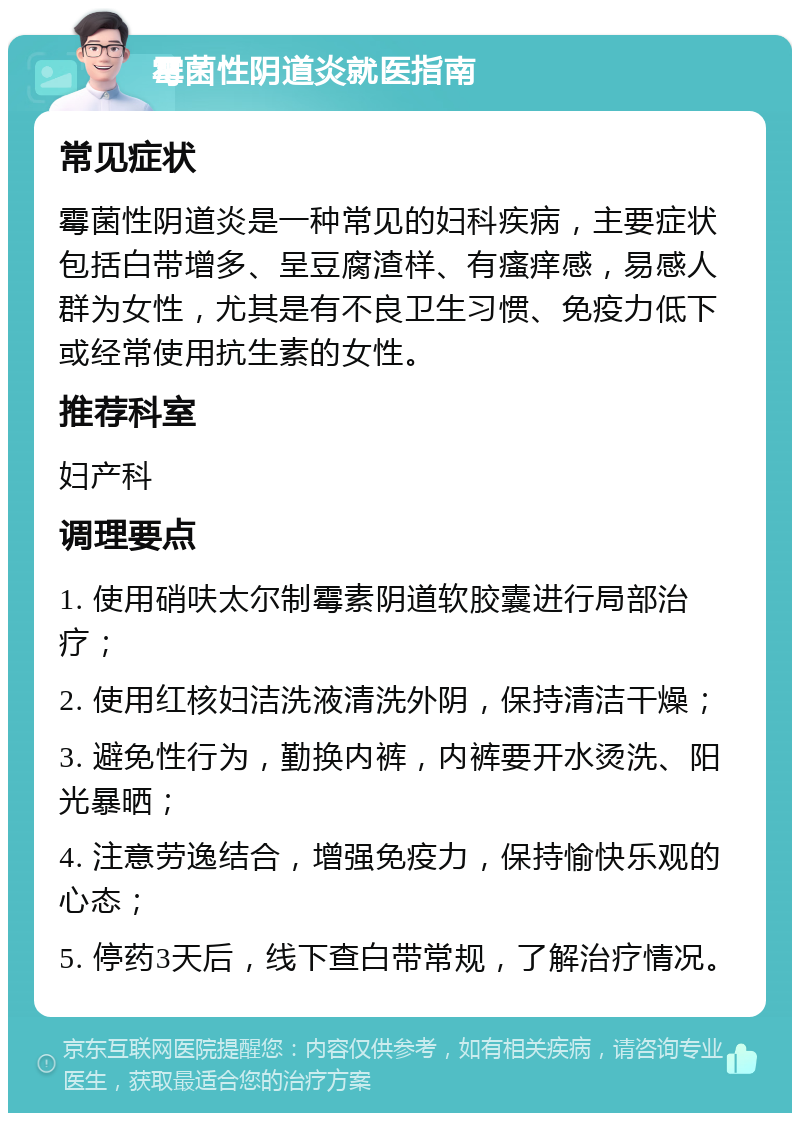 霉菌性阴道炎就医指南 常见症状 霉菌性阴道炎是一种常见的妇科疾病，主要症状包括白带增多、呈豆腐渣样、有瘙痒感，易感人群为女性，尤其是有不良卫生习惯、免疫力低下或经常使用抗生素的女性。 推荐科室 妇产科 调理要点 1. 使用硝呋太尔制霉素阴道软胶囊进行局部治疗； 2. 使用红核妇洁洗液清洗外阴，保持清洁干燥； 3. 避免性行为，勤换内裤，内裤要开水烫洗、阳光暴晒； 4. 注意劳逸结合，增强免疫力，保持愉快乐观的心态； 5. 停药3天后，线下查白带常规，了解治疗情况。