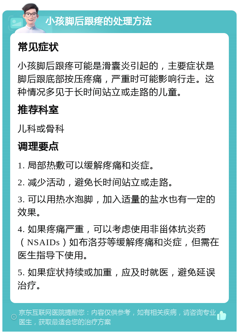 小孩脚后跟疼的处理方法 常见症状 小孩脚后跟疼可能是滑囊炎引起的，主要症状是脚后跟底部按压疼痛，严重时可能影响行走。这种情况多见于长时间站立或走路的儿童。 推荐科室 儿科或骨科 调理要点 1. 局部热敷可以缓解疼痛和炎症。 2. 减少活动，避免长时间站立或走路。 3. 可以用热水泡脚，加入适量的盐水也有一定的效果。 4. 如果疼痛严重，可以考虑使用非甾体抗炎药（NSAIDs）如布洛芬等缓解疼痛和炎症，但需在医生指导下使用。 5. 如果症状持续或加重，应及时就医，避免延误治疗。